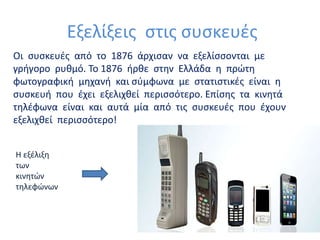 Εξελίξεις στις συσκευές
Οι συσκευές από το 1876 άρχισαν να εξελίσσονται με
γρήγορο ρυθμό. Το 1876 ήρθε στην Ελλάδα η πρώτη
φωτογραφική μηχανή και σύμφωνα με στατιστικές είναι η
συσκευή που έχει εξελιχθεί περισσότερο. Επίσης τα κινητά
τηλέφωνα είναι και αυτά μία από τις συσκευές που έχουν
εξελιχθεί περισσότερο!
Η εξέλιξη
των
κινητών
τηλεφώνων
 