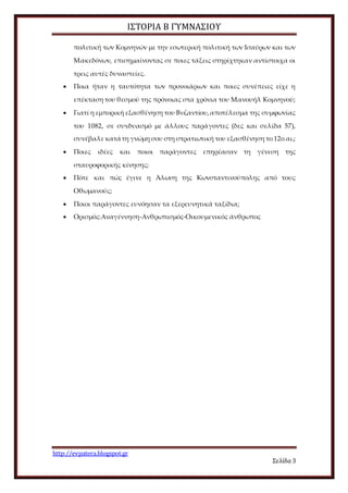 ΙΣΤΟΡΙΑ Β ΓΥΜΝΑΣΙΟΥ
http://evpatera.blogspot.gr
Σελίδα 3
πολιτική των Κομνηνών με την εσωτερική πολιτική των Ισαύρων και των
Μακεδόνων, επισημαίνοντας σε ποιες τάξεις στηρίχτηκαν αντίστοιχα οι
τρεις αυτές δυναστείες.
 Ποια ήταν η ταυτότητα των προνοιάριων και ποιες συνέπειες είχε η
επέκταση του θεσμού της πρόνοιας στα χρόνια του Μανουήλ Κομνηνού;
 Γιατί η εμπορική εξασθένηση του Βυζαντίου,αποτέλεσμα της συμφωνίας
του 1082, σε συνδυασμό με άλλους παράγοντες (δες και σελίδα 57),
συνέβαλε κατά τη γνώμη σου στη στρατιωτική του εξασθένηση το 12ο αι.;
 Ποιες ιδέες και ποιοι παράγοντες επηρέασαν τη γένεση της
σταυροφορικής κίνησης;
 Πότε και πώς έγινε η Άλωση της Κωνσταντινούπολης από τους
Οθωμανούς;
 Ποιοι παράγοντες ευνόησαν τα εξερευνητικά ταξίδια;
 Ορισμός:Αναγέννηση-Ανθρωπισμός-Οικουμενικός άνθρωπος
 