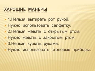 ХАРОШИЕ МАНЕРЫ
1.Нельзя вытирать рот рукой.
Нужно использовать салфетку.
2.Нельзя жевать с открытым ртом.
Нужно жевать с закрытым ртом.
3.Нельзя кушать руками.
Нужно использовать столовые приборы.