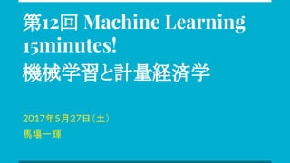 第12回 Machine Learning
15minutes!
機械学習と計量経済学
2017年5月27日（土）
馬場一輝
 