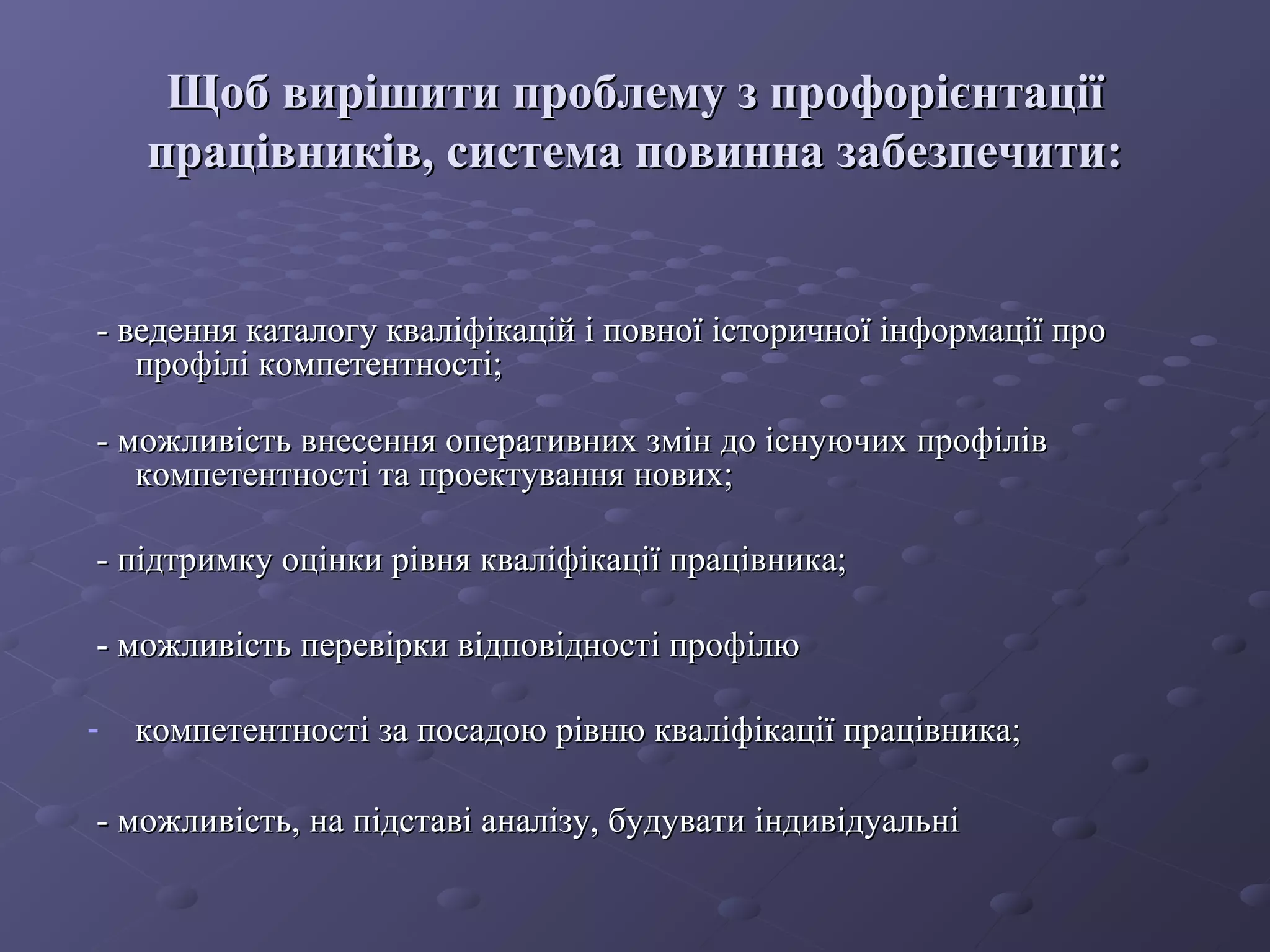 Щоб вирішити проблему з профорієнтаціїЩоб вирішити проблему з профорієнтації
працівників, система повинна забезпечити:працівників, система повинна забезпечити:
- ведення каталогу кваліфікацій і повної історичної інформації про- ведення каталогу кваліфікацій і повної історичної інформації про
профілі компетентності;профілі компетентності;
- можливість внесення оперативних змін до існуючих профілів- можливість внесення оперативних змін до існуючих профілів
компетентності та проектування нових;компетентності та проектування нових;
- підтримку оцінки рівня кваліфікації працівника;- підтримку оцінки рівня кваліфікації працівника;
- можливість перевірки відповідності профілю- можливість перевірки відповідності профілю
- компетентності за посадою рівню кваліфікації працівника;компетентності за посадою рівню кваліфікації працівника;
- можливість, на підставі аналізу, будувати індивідуальні- можливість, на підставі аналізу, будувати індивідуальні
 
