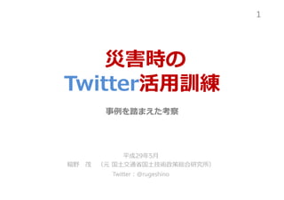 災害時の
Twitter活用訓練
事例を踏まえた考察
平成29年5月
稲野 茂 （元 国⼟交通省国⼟技術政策総合研究所）
Twitter：@rugeshino
1
 
