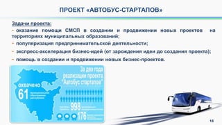 Задачи проекта:
- оказание помощи СМСП в создании и продвижении новых проектов на
территориях муниципальных образований;
- популяризация предпринимательской деятельности;
- экспресс-акселерация бизнес-идей (от зарождения идеи до создания проекта);
- помощь в создании и продвижении новых бизнес-проектов.
ПРОЕКТ «АВТОБУС-СТАРТАПОВ»
16
 