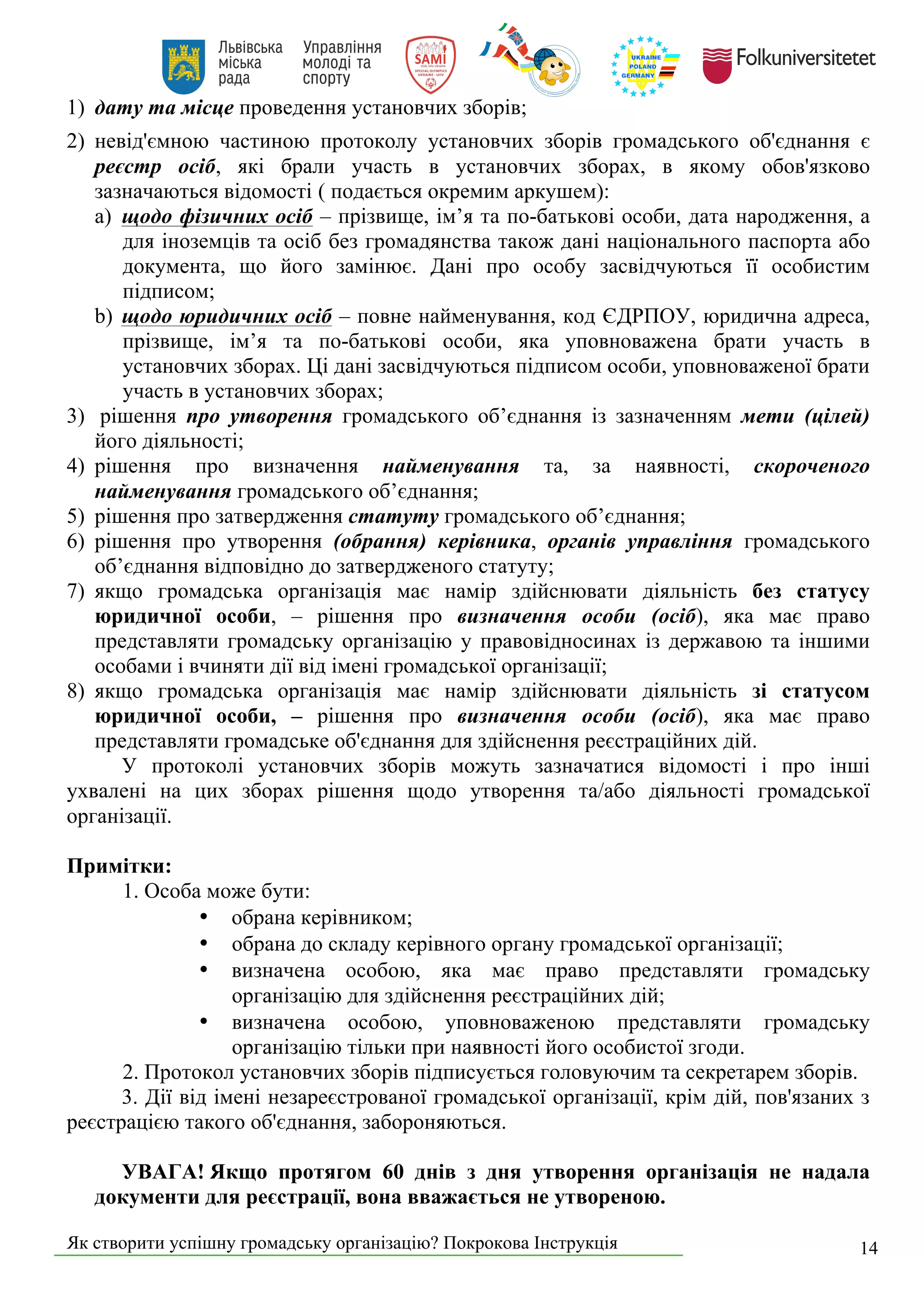 Як створити успішну громадську організацію? Покрокова Інструкція 14
1) дату та місце проведення установчих зборів;
2) невід'ємною частиною протоколу установчих зборів громадського об'єднання є
реєстр осіб, які брали участь в установчих зборах, в якому обов'язково
зазначаються відомості ( подається окремим аркушем):
a) щодо фізичних осіб – прізвище, ім’я та по-батькові особи, дата народження, а
для іноземців та осіб без громадянства також дані національного паспорта або
документа, що його замінює. Дані про особу засвідчуються її особистим
підписом;
b) щодо юридичних осіб – повне найменування, код ЄДРПОУ, юридична адреса,
прізвище, ім’я та по-батькові особи, яка уповноважена брати участь в
установчих зборах. Ці дані засвідчуються підписом особи, уповноваженої брати
участь в установчих зборах;
3) рішення про утворення громадського об’єднання із зазначенням мети (цілей)
його діяльності;
4) рішення про визначення найменування та, за наявності, скороченого
найменування громадського об’єднання;
5) рішення про затвердження статуту громадського об’єднання;
6) рішення про утворення (обрання) керівника, органів управління громадського
об’єднання відповідно до затвердженого статуту;
7) якщо громадська організація має намір здійснювати діяльність без статусу
юридичної особи, – рішення про визначення особи (осіб), яка має право
представляти громадську організацію у правовідносинах із державою та іншими
особами і вчиняти дії від імені громадської організації;
8) якщо громадська організація має намір здійснювати діяльність зі статусом
юридичної особи, – рішення про визначення особи (осіб), яка має право
представляти громадське об'єднання для здійснення реєстраційних дій.
У протоколі установчих зборів можуть зазначатися відомості і про інші
ухвалені на цих зборах рішення щодо утворення та/або діяльності громадської
організації.
Примітки:
1. Особа може бути:
• обрана керівником;
• обрана до складу керівного органу громадської організації;
• визначена особою, яка має право представляти громадську
організацію для здійснення реєстраційних дій;
• визначена особою, уповноваженою представляти громадську
організацію тільки при наявності його особистої згоди.
2. Протокол установчих зборів підписується головуючим та секретарем зборів.
3. Дії від імені незареєстрованої громадської організації, крім дій, пов'язаних з
реєстрацією такого об'єднання, забороняються.
УВАГА! Якщо протягом 60 днів з дня утворення організація не надала
документи для реєстрації, вона вважається не утвореною.
 
