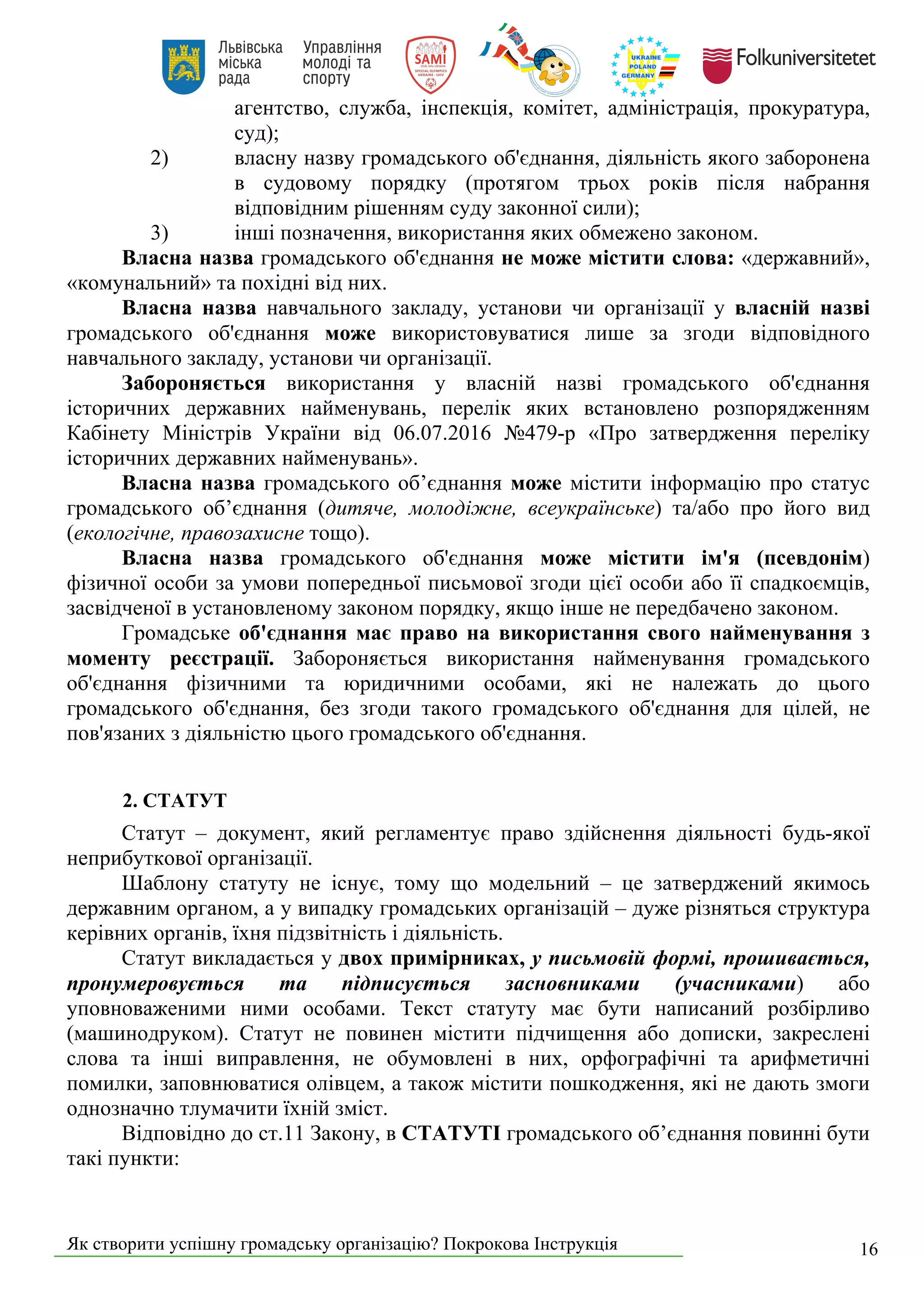 Як створити успішну громадську організацію? Покрокова Інструкція 16
агентство, служба, інспекція, комітет, адміністрація, прокуратура,
суд);
2) власну назву громадського об'єднання, діяльність якого заборонена
в судовому порядку (протягом трьох років після набрання
відповідним рішенням суду законної сили);
3) інші позначення, використання яких обмежено законом.
Власна назва громадського об'єднання не може містити слова: «державний»,
«комунальний» та похідні від них.
Власна назва навчального закладу, установи чи організації у власній назві
громадського об'єднання може використовуватися лише за згоди відповідного
навчального закладу, установи чи організації.
Забороняється використання у власній назві громадського об'єднання
історичних державних найменувань, перелік яких встановлено розпорядженням
Кабінету Міністрів України від 06.07.2016 №479-р «Про затвердження переліку
історичних державних найменувань».
Власна назва громадського об’єднання може містити інформацію про статус
громадського об’єднання (дитяче, молодіжне, всеукраїнське) та/або про його вид
(екологічне, правозахисне тощо).
Власна назва громадського об'єднання може містити ім'я (псевдонім)
фізичної особи за умови попередньої письмової згоди цієї особи або її спадкоємців,
засвідченої в установленому законом порядку, якщо інше не передбачено законом.
Громадське об'єднання має право на використання свого найменування з
моменту реєстрації. Забороняється використання найменування громадського
об'єднання фізичними та юридичними особами, які не належать до цього
громадського об'єднання, без згоди такого громадського об'єднання для цілей, не
пов'язаних з діяльністю цього громадського об'єднання.
2. СТАТУТ
Статут – документ, який регламентує право здійснення діяльності будь-якої
неприбуткової організації.
Шаблону статуту не існує, тому що модельний – це затверджений якимось
державним органом, а у випадку громадських організацій – дуже різняться структура
керівних органів, їхня підзвітність і діяльність.
Статут викладається у двох примірниках, у письмовій формі, прошивається,
пронумеровується та підписується засновниками (учасниками) або
уповноваженими ними особами. Текст статуту має бути написаний розбірливо
(машинодруком). Статут не повинен містити підчищення або дописки, закреслені
слова та інші виправлення, не обумовлені в них, орфографічні та арифметичні
помилки, заповнюватися олівцем, а також містити пошкодження, які не дають змоги
однозначно тлумачити їхній зміст.
Відповідно до ст.11 Закону, в СТАТУТІ громадського об’єднання повинні бути
такі пункти:
 