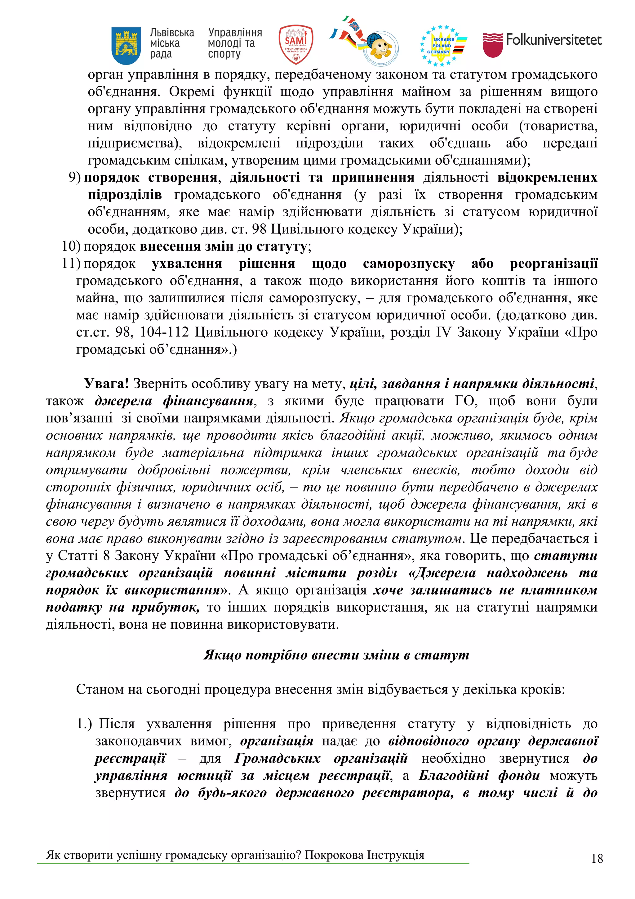 Як створити успішну громадську організацію? Покрокова Інструкція 18
орган управління в порядку, передбаченому законом та статутом громадського
об'єднання. Окремі функції щодо управління майном за рішенням вищого
органу управління громадського об'єднання можуть бути покладені на створені
ним відповідно до статуту керівні органи, юридичні особи (товариства,
підприємства), відокремлені підрозділи таких об'єднань або передані
громадським спілкам, утвореним цими громадськими об'єднаннями);
9) порядок створення, діяльності та припинення діяльності відокремлених
підрозділів громадського об'єднання (у разі їх створення громадським
об'єднанням, яке має намір здійснювати діяльність зі статусом юридичної
особи, додатково див. ст. 98 Цивільного кодексу України);
10) порядок внесення змін до статуту;
11) порядок ухвалення рішення щодо саморозпуску або реорганізації
громадського об'єднання, а також щодо використання його коштів та іншого
майна, що залишилися після саморозпуску, – для громадського об'єднання, яке
має намір здійснювати діяльність зі статусом юридичної особи. (додатково див.
ст.ст. 98, 104-112 Цивільного кодексу України, розділ IV Закону України «Про
громадські об’єднання».)
Увага! Зверніть особливу увагу на мету, цілі, завдання і напрямки діяльності,
також джерела фінансування, з якими буде працювати ГО, щоб вони були
пов’язанні зі своїми напрямками діяльності. Якщо громадська організація буде, крім
основних напрямків, ще проводити якісь благодійні акції, можливо, якимось одним
напрямком буде матеріальна підтримка інших громадських організацій та буде
отримувати добровільні пожертви, крім членських внесків, тобто доходи від
сторонніх фізичних, юридичних осіб, – то це повинно бути передбачено в джерелах
фінансування і визначено в напрямках діяльності, щоб джерела фінансування, які в
свою чергу будуть являтися її доходами, вона могла використати на ті напрямки, які
вона має право виконувати згідно із зареєстрованим статутом. Це передбачається і
у Статті 8 Закону України «Про громадські об’єднання», яка говорить, що статути
громадських організацій повинні містити розділ «Джерела надходжень та
порядок їх використання». А якщо організація хоче залишатись не платником
податку на прибуток, то інших порядків використання, як на статутні напрямки
діяльності, вона не повинна використовувати.
Якщо потрібно внести зміни в статут
Станом на сьогодні процедура внесення змін відбувається у декілька кроків:
1.) Після ухвалення рішення про приведення статуту у відповідність до
законодавчих вимог, організація надає до відповідного органу державної
реєстрації – для Громадських організацій необхідно звернутися до
управління юстиції за місцем реєстрації, а Благодійні фонди можуть
звернутися до будь-якого державного реєстратора, в тому числі й до
 