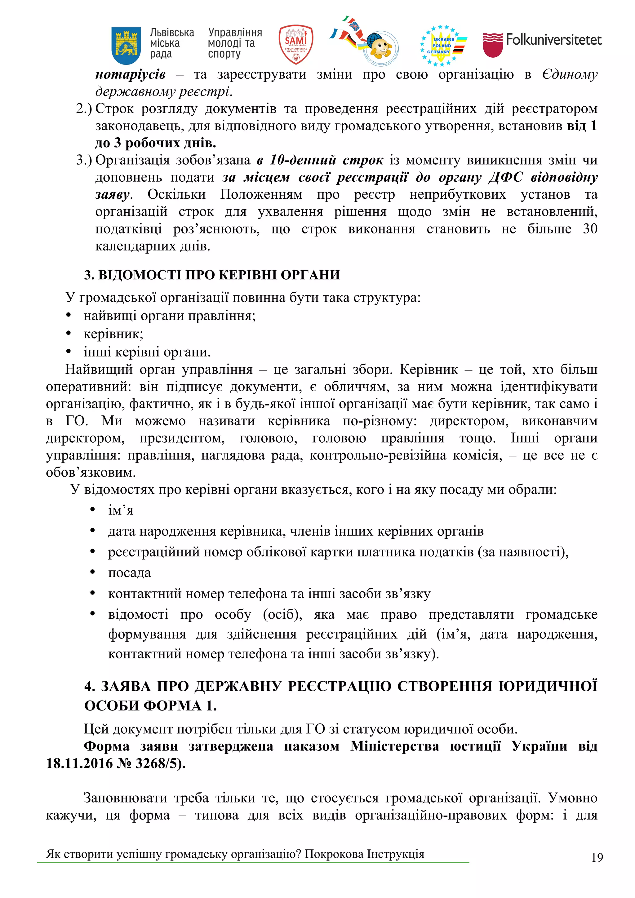 Як створити успішну громадську організацію? Покрокова Інструкція 19
нотаріусів – та зареєструвати зміни про свою організацію в Єдиному
державному реєстрі.
2.) Строк розгляду документів та проведення реєстраційних дій реєстратором
законодавець, для відповідного виду громадського утворення, встановив від 1
до 3 робочих днів.
3.) Організація зобов’язана в 10-денний строк із моменту виникнення змін чи
доповнень подати за місцем своєї реєстрації до органу ДФС відповідну
заяву. Оскільки Положенням про реєстр неприбуткових установ та
організацій строк для ухвалення рішення щодо змін не встановлений,
податківці роз’яснюють, що строк виконання становить не більше 30
календарних днів.
3. ВІДОМОСТІ ПРО КЕРІВНІ ОРГАНИ
У громадської організації повинна бути така структура:
• найвищі органи правління;
• керівник;
• інші керівні органи.
Найвищий орган управління – це загальні збори. Керівник – це той, хто більш
оперативний: він підписує документи, є обличчям, за ним можна ідентифікувати
організацію, фактично, як і в будь-якої іншої організації має бути керівник, так само і
в ГО. Ми можемо називати керівника по-різному: директором, виконавчим
директором, президентом, головою, головою правління тощо. Інші органи
управління: правління, наглядова рада, контрольно-ревізійна комісія, – це все не є
обов’язковим.
У відомостях про керівні органи вказується, кого і на яку посаду ми обрали:
• ім’я
• дата народження керівника, членів інших керівних органів
• реєстраційний номер облікової картки платника податків (за наявності),
• посада
• контактний номер телефона та інші засоби зв’язку
• відомості про особу (осіб), яка має право представляти громадське
формування для здійснення реєстраційних дій (ім’я, дата народження,
контактний номер телефона та інші засоби зв’язку).
4. ЗАЯВА ПРО ДЕРЖАВНУ РЕЄСТРАЦІЮ СТВОРЕННЯ ЮРИДИЧНОЇ
ОСОБИ ФОРМА 1.
Цей документ потрібен тільки для ГО зі статусом юридичної особи.
Форма заяви затверджена наказом Міністерства юстиції України від
18.11.2016 № 3268/5).
Заповнювати треба тільки те, що стосується громадської організації. Умовно
кажучи, ця форма – типова для всіх видів організаційно-правових форм: і для
 