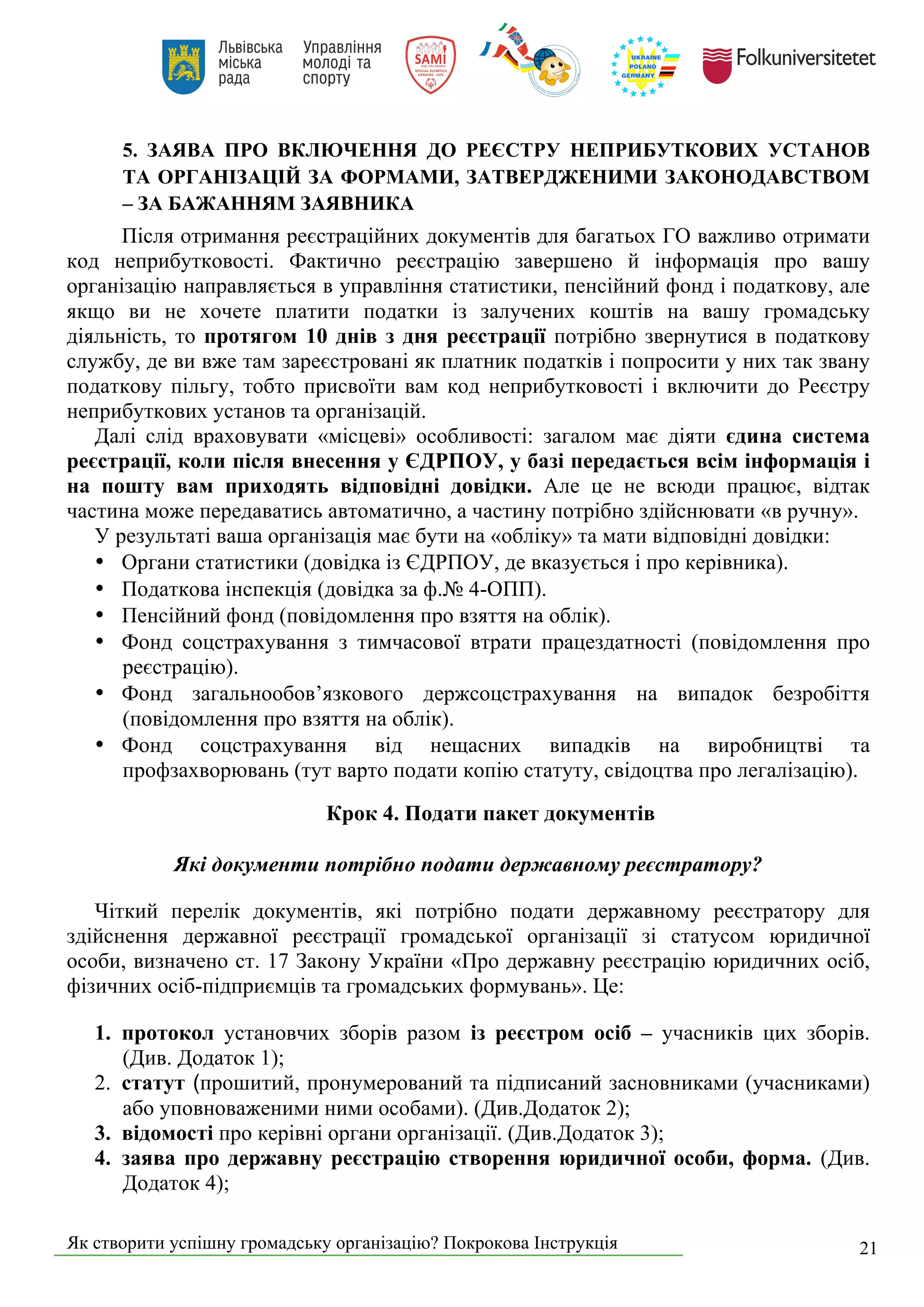 Як створити успішну громадську організацію? Покрокова Інструкція 21
5. ЗАЯВА ПРО ВКЛЮЧЕННЯ ДО РЕЄСТРУ НЕПРИБУТКОВИХ УСТАНОВ
ТА ОРГАНІЗАЦІЙ ЗА ФОРМАМИ, ЗАТВЕРДЖЕНИМИ ЗАКОНОДАВСТВОМ
– ЗА БАЖАННЯМ ЗАЯВНИКА
Після отримання реєстраційних документів для багатьох ГО важливо отримати
код неприбутковості. Фактично реєстрацію завершено й інформація про вашу
організацію направляється в управління статистики, пенсійний фонд і податкову, але
якщо ви не хочете платити податки із залучених коштів на вашу громадську
діяльність, то протягом 10 днів з дня реєстрації потрібно звернутися в податкову
службу, де ви вже там зареєстровані як платник податків і попросити у них так звану
податкову пільгу, тобто присвоїти вам код неприбутковості і включити до Реєстру
неприбуткових установ та організацій.
Далі слід враховувати «місцеві» особливості: загалом має діяти єдина система
реєстрації, коли після внесення у ЄДРПОУ, у базі передається всім інформація і
на пошту вам приходять відповідні довідки. Але це не всюди працює, відтак
частина може передаватись автоматично, а частину потрібно здійснювати «в ручну».
У результаті ваша організація має бути на «обліку» та мати відповідні довідки:
• Органи статистики (довідка із ЄДРПОУ, де вказується і про керівника).
• Податкова інспекція (довідка за ф.№ 4-ОПП).
• Пенсійний фонд (повідомлення про взяття на облік).
• Фонд соцстрахування з тимчасової втрати працездатності (повідомлення про
реєстрацію).
• Фонд загальнообов’язкового держсоцстрахування на випадок безробіття
(повідомлення про взяття на облік).
• Фонд соцстрахування від нещасних випадків на виробництві та
профзахворювань (тут варто подати копію статуту, свідоцтва про легалізацію).
Крок 4. Подати пакет документів
Які документи потрібно подати державному реєстратору?
Чіткий перелік документів, які потрібно подати державному реєстратору для
здійснення державної реєстрації громадської організації зі статусом юридичної
особи, визначено ст. 17 Закону України «Про державну реєстрацію юридичних осіб,
фізичних осіб-підприємців та громадських формувань». Це:
1. протокол установчих зборів разом із реєстром осіб – учасників цих зборів.
(Див. Додаток 1);
2. статут (прошитий, пронумерований та підписаний засновниками (учасниками)
або уповноваженими ними особами). (Див.Додаток 2);
3. відомості про керівні органи організації. (Див.Додаток 3);
4. заява про державну реєстрацію створення юридичної особи, форма. (Див.
Додаток 4);
 