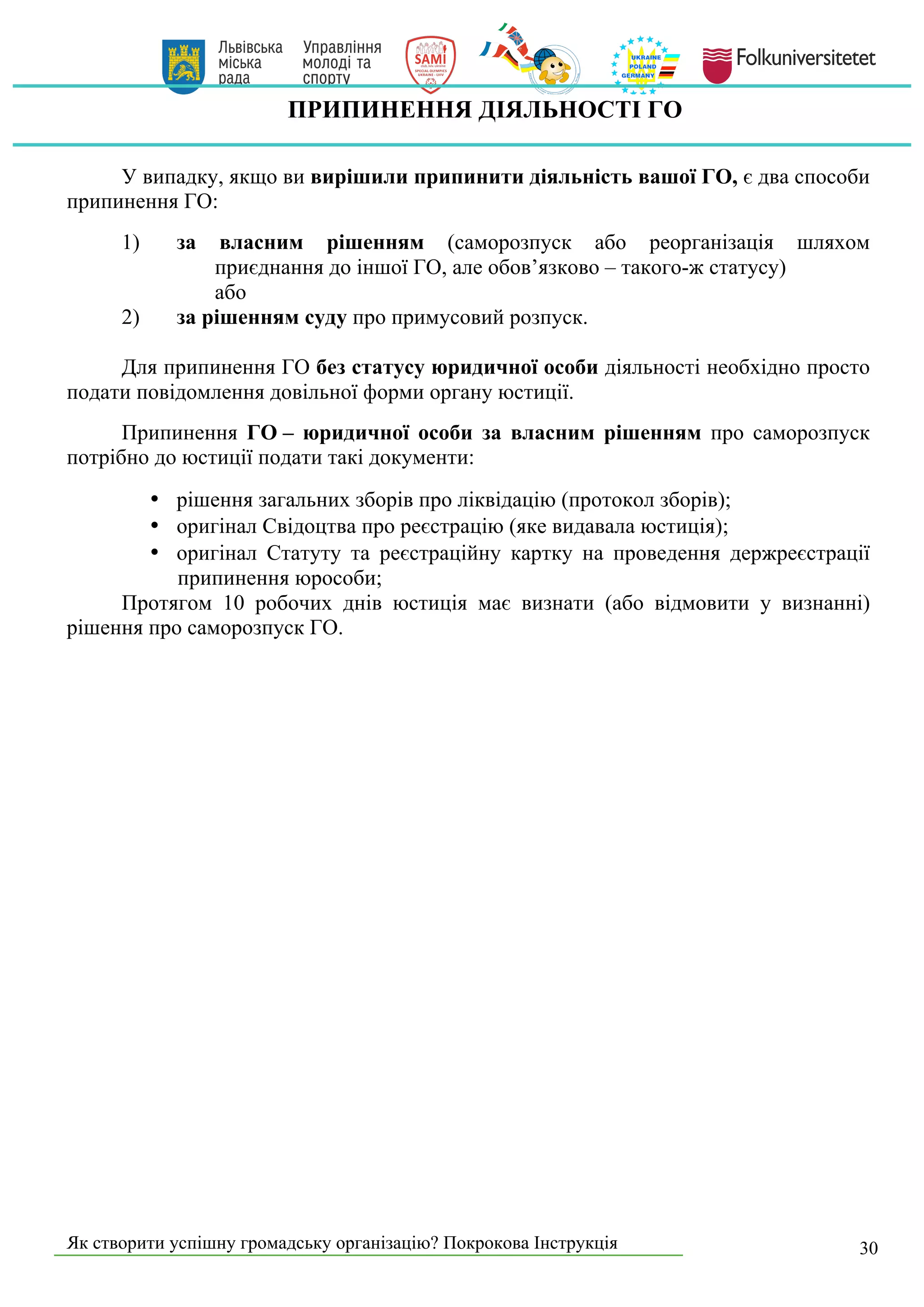 Як створити успішну громадську організацію? Покрокова Інструкція 30
ПРИПИНЕННЯ ДІЯЛЬНОСТІ ГО
У випадку, якщо ви вирішили припинити діяльність вашої ГО, є два способи
припинення ГО:
1) за власним рішенням (саморозпуск або реорганізація шляхом
приєднання до іншої ГО, але обов’язково – такого-ж статусу)
або
2) за рішенням суду про примусовий розпуск.
Для припинення ГО без статусу юридичної особи діяльності необхідно просто
подати повідомлення довільної форми органу юстиції.
Припинення ГО – юридичної особи за власним рішенням про саморозпуск
потрібно до юстиції подати такі документи:
• рішення загальних зборів про ліквідацію (протокол зборів);
• оригінал Свідоцтва про реєстрацію (яке видавала юстиція);
• оригінал Статуту та реєстраційну картку на проведення держреєстрації
припинення юрособи;
Протягом 10 робочих днів юстиція має визнати (або відмовити у визнанні)
рішення про саморозпуск ГО.
 