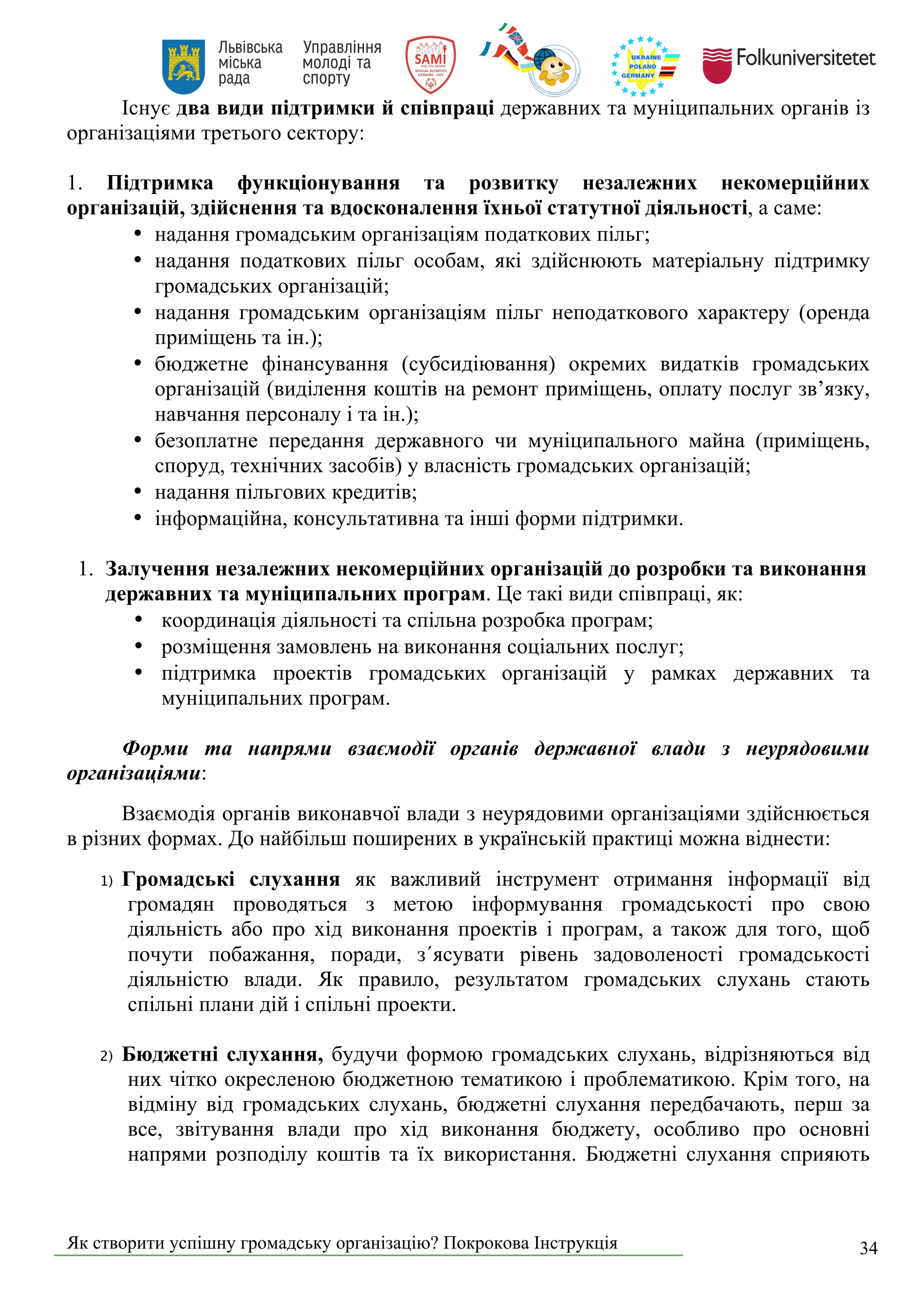 Як створити успішну громадську організацію? Покрокова Інструкція 34
Існує два види підтримки й співпраці державних та муніципальних органів із
організаціями третього сектору:
1. Підтримка функціонування та розвитку незалежних некомерційних
організацій, здійснення та вдосконалення їхньої статутної діяльності, а саме:
• надання громадським організаціям податкових пільг;
• надання податкових пільг особам, які здійснюють матеріальну підтримку
громадських організацій;
• надання громадським організаціям пільг неподаткового характеру (оренда
приміщень та ін.);
• бюджетне фінансування (субсидіювання) окремих видатків громадських
організацій (виділення коштів на ремонт приміщень, оплату послуг зв’язку,
навчання персоналу і та ін.);
• безоплатне передання державного чи муніципального майна (приміщень,
споруд, технічних засобів) у власність громадських організацій;
• надання пільгових кредитів;
• інформаційна, консультативна та інші форми підтримки.
1. Залучення незалежних некомерційних організацій до розробки та виконання
державних та муніципальних програм. Це такі види співпраці, як:
• координація діяльності та спільна розробка програм;
• розміщення замовлень на виконання соціальних послуг;
• підтримка проектів громадських організацій у рамках державних та
муніципальних програм.
Форми та напрями взаємодії органів державної влади з неурядовими
організаціями:
Взаємодія органів виконавчої влади з неурядовими організаціями здійснюється
в різних формах. До найбільш поширених в українській практиці можна віднести:
1) Громадські слухання як важливий інструмент отримання інформації від
громадян проводяться з метою інформування громадськості про свою
діяльність або про хід виконання проектів і програм, а також для того, щоб
почути побажання, поради, з´ясувати рівень задоволеності громадськості
діяльністю влади. Як правило, результатом громадських слухань стають
спільні плани дій і спільні проекти.
2) Бюджетні слухання, будучи формою громадських слухань, відрізняються від
них чітко окресленою бюджетною тематикою і проблематикою. Крім того, на
відміну від громадських слухань, бюджетні слухання передбачають, перш за
все, звітування влади про хід виконання бюджету, особливо про основні
напрями розподілу коштів та їх використання. Бюджетні слухання сприяють
 