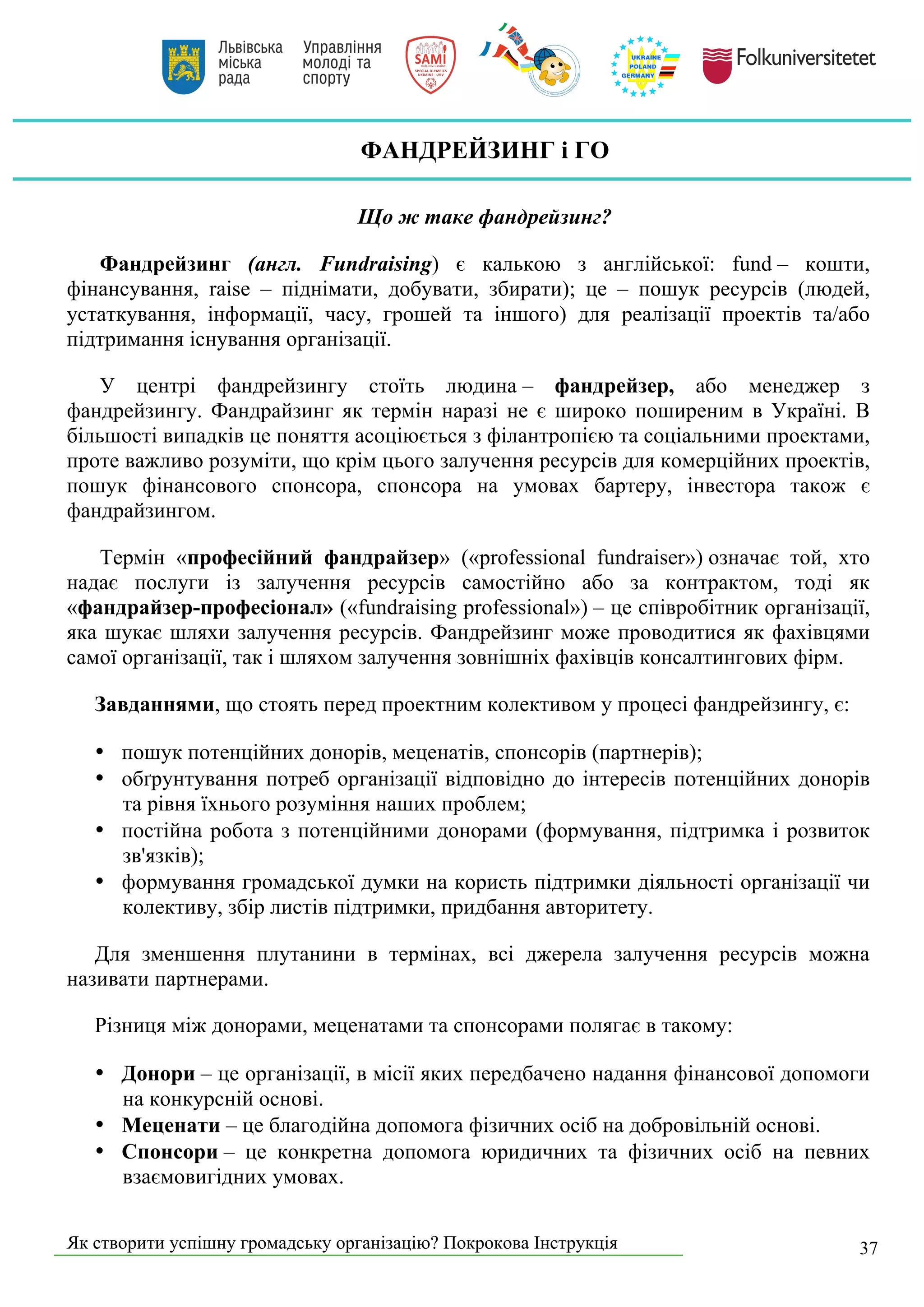 Як створити успішну громадську організацію? Покрокова Інструкція 37
ФАНДРЕЙЗИНГ і ГО
Що ж таке фандрейзинг?
Фандрейзинг (англ. Fundraising) є калькою з англійської: fund – кошти,
фінансування, raise – піднімати, добувати, збирати); це – пошук ресурсів (людей,
устаткування, інформації, часу, грошей та іншого) для реалізації проектів та/або
підтримання існування організації.
У центрі фандрейзингу стоїть людина – фандрейзер, або менеджер з
фандрейзингу. Фандрайзинг як термін наразі не є широко поширеним в Україні. В
більшості випадків це поняття асоціюється з філантропією та соціальними проектами,
проте важливо розуміти, що крім цього залучення ресурсів для комерційних проектів,
пошук фінансового спонсора, спонсора на умовах бартеру, інвестора також є
фандрайзингом.
Термін «професійний фандрайзер» («professional fundraiser») означає той, хто
надає послуги із залучення ресурсів самостійно або за контрактом, тоді як
«фандрайзер-професіонал» («fundraising professional») – це співробітник організації,
яка шукає шляхи залучення ресурсів. Фандрейзинг може проводитися як фахівцями
самої організації, так і шляхом залучення зовнішніх фахівців консалтингових фірм.
Завданнями, що стоять перед проектним колективом у процесі фандрейзингу, є:
• пошук потенційних донорів, меценатів, спонсорів (партнерів);
• обґрунтування потреб організації відповідно до інтересів потенційних донорів
та рівня їхнього розуміння наших проблем;
• постійна робота з потенційними донорами (формування, підтримка і розвиток
зв'язків);
• формування громадської думки на користь підтримки діяльності організації чи
колективу, збір листів підтримки, придбання авторитету.
Для зменшення плутанини в термінах, всі джерела залучення ресурсів можна
називати партнерами.
Різниця між донорами, меценатами та спонсорами полягає в такому:
• Донори – це організації, в місії яких передбачено надання фінансової допомоги
на конкурсній основі.
• Меценати – це благодійна допомога фізичних осіб на добровільній основі.
• Спонсори – це конкретна допомога юридичних та фізичних осіб на певних
взаємовигідних умовах.
 