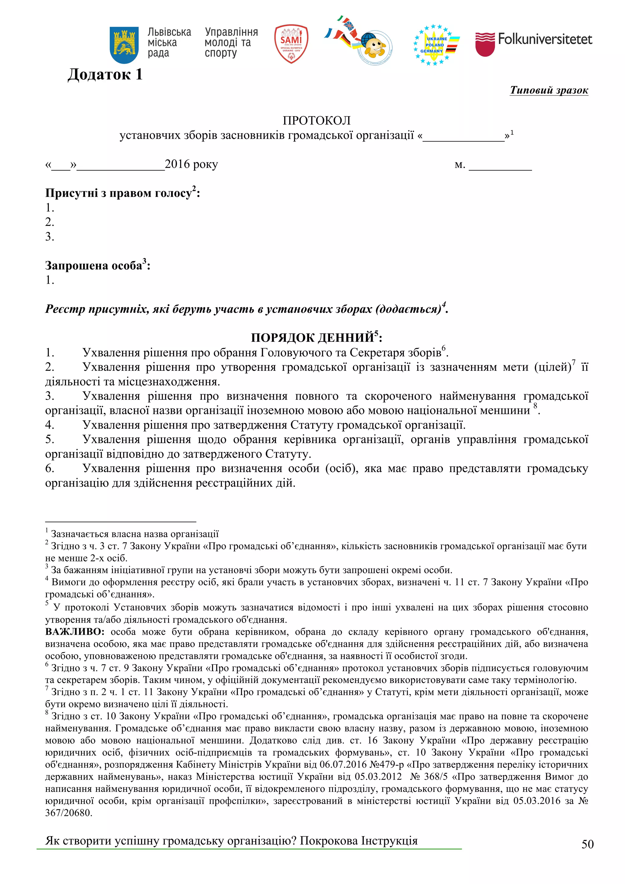 Як створити успішну громадську організацію? Покрокова Інструкція 50
Додаток 1
Типовий зразок
ПРОТОКОЛ
установчих зборів засновників громадської організації «_____________»1
«___»______________2016 року м. __________
Присутні з правом голосу2
:
1.
2.
3.
Запрошена особа3
:
1.
Реєстр присутніх, які беруть участь в установчих зборах (додається)4
.
ПОРЯДОК ДЕННИЙ5
:
1. Ухвалення рішення про обрання Головуючого та Секретаря зборів6
.
2. Ухвалення рішення про утворення громадської організації із зазначенням мети (цілей)7
її
діяльності та місцезнаходження.
3. Ухвалення рішення про визначення повного та скороченого найменування громадської
організації, власної назви організації іноземною мовою або мовою національної меншини 8
.
4. Ухвалення рішення про затвердження Статуту громадської організації.
5. Ухвалення рішення щодо обрання керівника організації, органів управління громадської
організації відповідно до затвердженого Статуту.
6. Ухвалення рішення про визначення особи (осіб), яка має право представляти громадську
організацію для здійснення реєстраційних дій.
1
Зазначається власна назва організації
2
Згідно з ч. 3 ст. 7 Закону України «Про громадські об’єднання», кількість засновників громадської організації має бути
не менше 2-х осіб.
3
За бажанням ініціативної групи на установчі збори можуть бути запрошені окремі особи.
4
Вимоги до оформлення реєстру осіб, які брали участь в установчих зборах, визначені ч. 11 ст. 7 Закону України «Про
громадські об’єднання».
5
У протоколі Установчих зборів можуть зазначатися відомості і про інші ухвалені на цих зборах рішення стосовно
утворення та/або діяльності громадського об'єднання.
ВАЖЛИВО: особа може бути обрана керівником, обрана до складу керівного органу громадського об'єднання,
визначена особою, яка має право представляти громадське об'єднання для здійснення реєстраційних дій, або визначена
особою, уповноваженою представляти громадське об'єднання, за наявності її особистої згоди.
6
Згідно з ч. 7 ст. 9 Закону України «Про громадські об’єднання» протокол установчих зборів підписується головуючим
та секретарем зборів. Таким чином, у офіційній документації рекомендуємо використовувати саме таку термінологію.
7
Згідно з п. 2 ч. 1 ст. 11 Закону України «Про громадські об’єднання» у Статуті, крім мети діяльності організації, може
бути окремо визначено цілі її діяльності.
8
Згідно з ст. 10 Закону України «Про громадські об’єднання», громадська організація має право на повне та скорочене
найменування. Громадське об’єднання має право викласти свою власну назву, разом із державною мовою, іноземною
мовою або мовою національної меншини. Додатково слід див. ст. 16 Закону України «Про державну реєстрацію
юридичних осіб, фізичних осіб-підприємців та громадських формувань», ст. 10 Закону України «Про громадські
об'єднання», розпорядження Кабінету Міністрів України від 06.07.2016 №479-р «Про затвердження переліку історичних
державних найменувань», наказ Міністерства юстиції України від 05.03.2012 № 368/5 «Про затвердження Вимог до
написання найменування юридичної особи, її відокремленого підрозділу, громадського формування, що не має статусу
юридичної особи, крім організації профспілки», зареєстрований в міністерстві юстиції України від 05.03.2016 за №
367/20680.
 