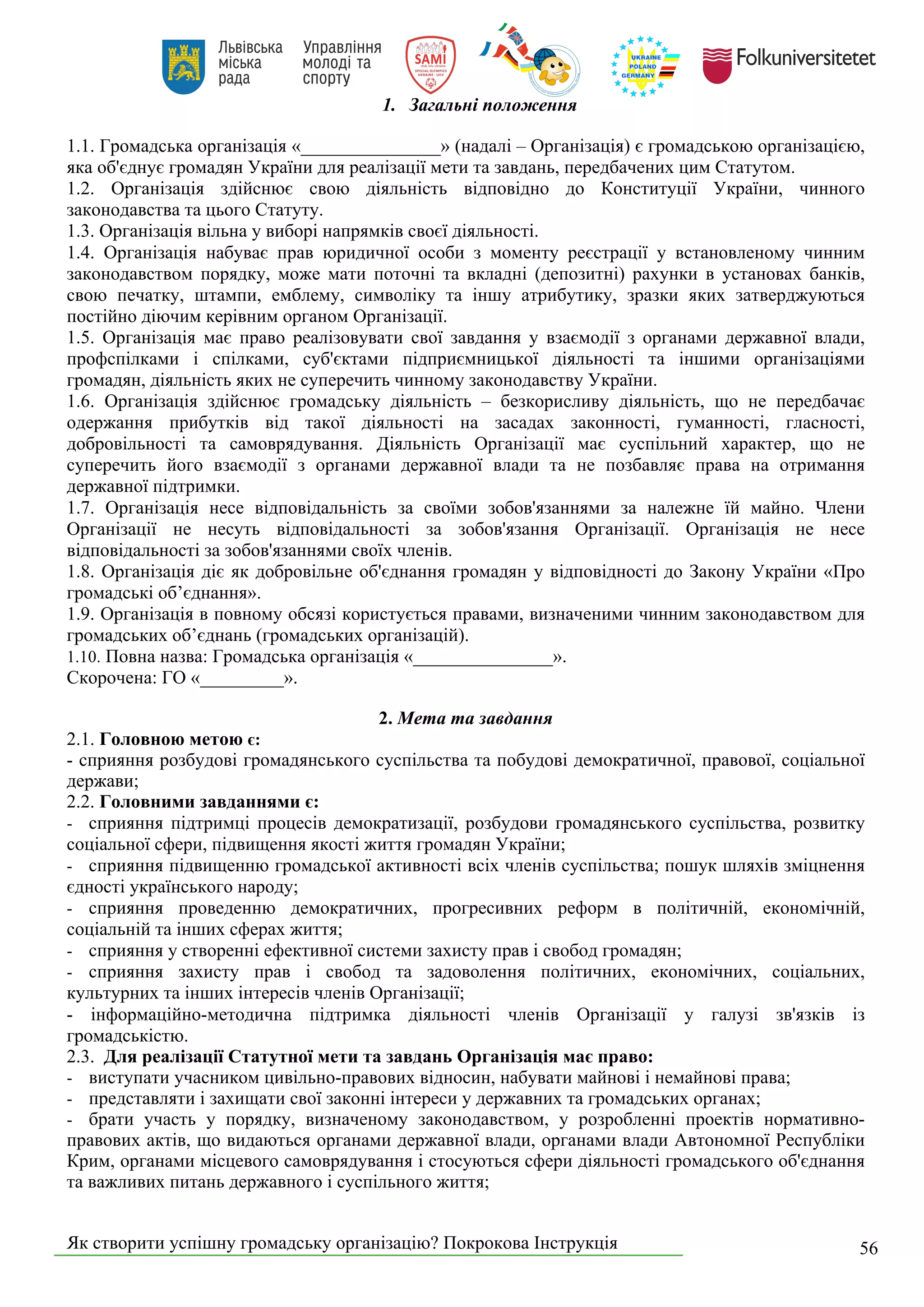 Як створити успішну громадську організацію? Покрокова Інструкція 56
1. Загальні положення
1.1. Громадська організація «_______________» (надалі – Організація) є громадською організацією,
яка об'єднує громадян України для реалізації мети та завдань, передбачених цим Статутом.
1.2. Організація здійснює свою діяльність відповідно до Конституції України, чинного
законодавства та цього Статуту.
1.3. Організація вільна у виборі напрямків своєї діяльності.
1.4. Організація набуває прав юридичної особи з моменту реєстрації у встановленому чинним
законодавством порядку, може мати поточні та вкладні (депозитні) рахунки в установах банків,
свою печатку, штампи, емблему, символіку та іншу атрибутику, зразки яких затверджуються
постійно діючим керівним органом Організації.
1.5. Організація має право реалізовувати свої завдання у взаємодії з органами державної влади,
профспілками і спілками, суб'єктами підприємницької діяльності та іншими організаціями
громадян, діяльність яких не суперечить чинному законодавству України.
1.6. Організація здійснює громадську діяльність – безкорисливу діяльність, що не передбачає
одержання прибутків від такої діяльності на засадах законності, гуманності, гласності,
добровільності та самоврядування. Діяльність Організації має суспільний характер, що не
суперечить його взаємодії з органами державної влади та не позбавляє права на отримання
державної підтримки.
1.7. Організація несе відповідальність за своїми зобов'язаннями за належне їй майно. Члени
Організації не несуть відповідальності за зобов'язання Організації. Організація не несе
відповідальності за зобов'язаннями своїх членів.
1.8. Організація діє як добровільне об'єднання громадян у відповідності до Закону України «Про
громадські об’єднання».
1.9. Організація в повному обсязі користується правами, визначеними чинним законодавством для
громадських об’єднань (громадських організацій).
1.10. Повна назва: Громадська організація «_______________».
Скорочена: ГО «_________».
2. Мета та завдання
2.1. Головною метою є:
- сприяння розбудові громадянського суспільства та побудові демократичної, правової, соціальної
держави;
2.2. Головними завданнями є:
- сприяння підтримці процесів демократизації, розбудови громадянського суспільства, розвитку
соціальної сфери, підвищення якості життя громадян України;
- сприяння підвищенню громадської активності всіх членів суспільства; пошук шляхів зміцнення
єдності українського народу;
- сприяння проведенню демократичних, прогресивних реформ в політичній, економічній,
соціальній та інших сферах життя;
- сприяння у створенні ефективної системи захисту прав і свобод громадян;
- сприяння захисту прав і свобод та задоволення політичних, економічних, соціальних,
культурних та інших інтересів членів Організації;
- інформаційно-методична підтримка діяльності членів Організації у галузі зв'язків із
громадськістю.
2.3. Для реалізації Статутної мети та завдань Організація має право:
- виступати учасником цивільно-правових відносин, набувати майнові і немайнові права;
- представляти і захищати свої законні інтереси у державних та громадських органах;
- брати участь у порядку, визначеному законодавством, у розробленні проектів нормативно-
правових актів, що видаються органами державної влади, органами влади Автономної Республіки
Крим, органами місцевого самоврядування і стосуються сфери діяльності громадського об'єднання
та важливих питань державного і суспільного життя;
 