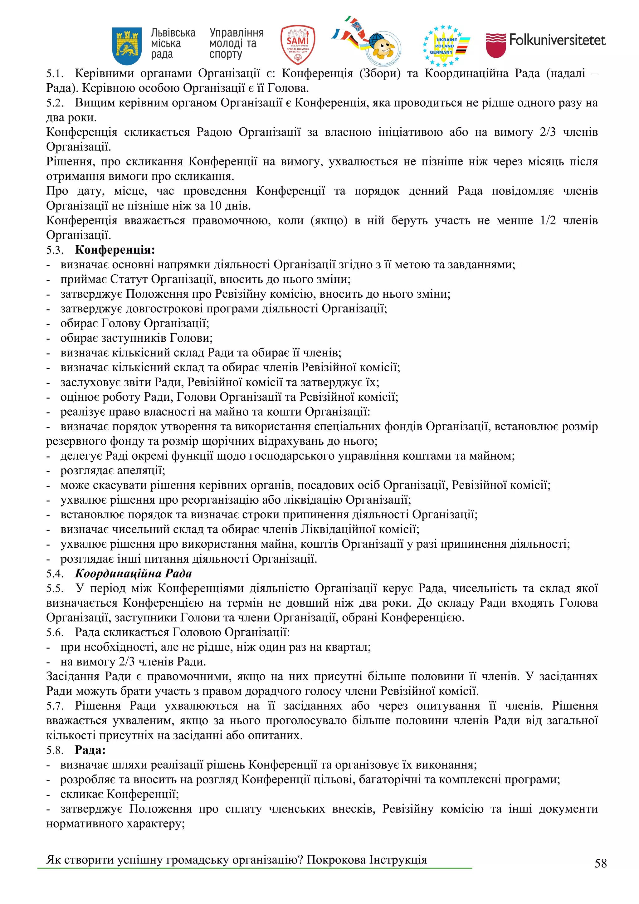 Як створити успішну громадську організацію? Покрокова Інструкція 58
5.1. Керівними органами Організації є: Конференція (Збори) та Координаційна Рада (надалі –
Рада). Керівною особою Організації є її Голова.
5.2. Вищим керівним органом Організації є Конференція, яка проводиться не рідше одного разу на
два роки.
Конференція скликається Радою Організації за власною ініціативою або на вимогу 2/3 членів
Організації.
Рішення, про скликання Конференції на вимогу, ухвалюється не пізніше ніж через місяць після
отримання вимоги про скликання.
Про дату, місце, час проведення Конференції та порядок денний Рада повідомляє членів
Організації не пізніше ніж за 10 днів.
Конференція вважається правомочною, коли (якщо) в ній беруть участь не менше 1/2 членів
Організації.
5.3. Конференція:
- визначає основні напрямки діяльності Організації згідно з її метою та завданнями;
- приймає Статут Організації, вносить до нього зміни;
- затверджує Положення про Ревізійну комісію, вносить до нього зміни;
- затверджує довгострокові програми діяльності Організації;
- обирає Голову Організації;
- обирає заступників Голови;
- визначає кількісний склад Ради та обирає її членів;
- визначає кількісний склад та обирає членів Ревізійної комісії;
- заслуховує звіти Ради, Ревізійної комісії та затверджує їх;
- оцінює роботу Ради, Голови Організації та Ревізійної комісії;
- реалізує право власності на майно та кошти Організації:
- визначає порядок утворення та використання спеціальних фондів Організації, встановлює розмір
резервного фонду та розмір щорічних відрахувань до нього;
- делегує Раді окремі функції щодо господарського управління коштами та майном;
- розглядає апеляції;
- може скасувати рішення керівних органів, посадових осіб Організації, Ревізійної комісії;
- ухвалює рішення про реорганізацію або ліквідацію Організації;
- встановлює порядок та визначає строки припинення діяльності Організації;
- визначає чисельний склад та обирає членів Ліквідаційної комісії;
- ухвалює рішення про використання майна, коштів Організації у разі припинення діяльності;
- розглядає інші питання діяльності Організації.
5.4. Координаційна Рада
5.5. У період між Конференціями діяльністю Організації керує Рада, чисельність та склад якої
визначається Конференцією на термін не довший ніж два роки. До складу Ради входять Голова
Організації, заступники Голови та члени Організації, обрані Конференцією.
5.6. Рада скликається Головою Організації:
- при необхідності, але не рідше, ніж один раз на квартал;
- на вимогу 2/3 членів Ради.
Засідання Ради є правомочними, якщо на них присутні більше половини її членів. У засіданнях
Ради можуть брати участь з правом дорадчого голосу члени Ревізійної комісії.
5.7. Рішення Ради ухвалюються на її засіданнях або через опитування її членів. Рішення
вважається ухваленим, якщо за нього проголосувало більше половини членів Ради від загальної
кількості присутніх на засіданні або опитаних.
5.8. Рада:
- визначає шляхи реалізації рішень Конференції та організовує їх виконання;
- розробляє та вносить на розгляд Конференції цільові, багаторічні та комплексні програми;
- скликає Конференції;
- затверджує Положення про сплату членських внесків, Ревізійну комісію та інші документи
нормативного характеру;
 