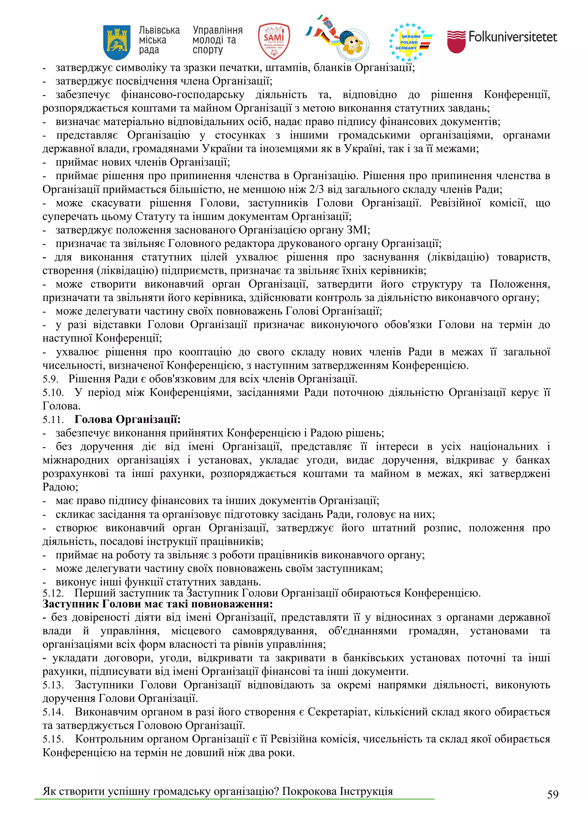 Як створити успішну громадську організацію? Покрокова Інструкція 59
- затверджує символіку та зразки печатки, штампів, бланків Організації;
- затверджує посвідчення члена Організації;
- забезпечує фінансово-господарську діяльність та, відповідно до рішення Конференції,
розпоряджається коштами та майном Організації з метою виконання статутних завдань;
- визначає матеріально відповідальних осіб, надає право підпису фінансових документів;
- представляє Організацію у стосунках з іншими громадськими організаціями, органами
державної влади, громадянами України та іноземцями як в Україні, так і за її межами;
- приймає нових членів Організації;
- приймає рішення про припинення членства в Організацію. Рішення про припинення членства в
Організації приймається більшістю, не меншою ніж 2/3 від загального складу членів Ради;
- може скасувати рішення Голови, заступників Голови Організації. Ревізійної комісії, що
суперечать цьому Статуту та іншим документам Організації;
- затверджує положення заснованого Організацією органу ЗМІ;
- призначає та звільняє Головного редактора друкованого органу Організації;
- для виконання статутних цілей ухвалює рішення про заснування (ліквідацію) товариств,
створення (ліквідацію) підприємств, призначає та звільняє їхніх керівників;
- може створити виконавчий орган Організації, затвердити його структуру та Положення,
призначати та звільняти його керівника, здійснювати контроль за діяльністю виконавчого органу;
- може делегувати частину своїх повноважень Голові Організації;
- у разі відставки Голови Організації призначає виконуючого обов'язки Голови на термін до
наступної Конференції;
- ухвалює рішення про кооптацію до свого складу нових членів Ради в межах її загальної
чисельності, визначеної Конференцією, з наступним затвердженням Конференцією.
5.9. Рішення Ради є обов'язковим для всіх членів Організації.
5.10. У період між Конференціями, засіданнями Ради поточною діяльністю Організації керує її
Голова.
5.11. Голова Організації:
- забезпечує виконання прийнятих Конференцією і Радою рішень;
- без доручення діє від імені Організації, представляє її інтереси в усіх національних і
міжнародних організаціях і установах, укладає угоди, видає доручення, відкриває у банках
розрахункові та інші рахунки, розпоряджається коштами та майном в межах, які затверджені
Радою;
- має право підпису фінансових та інших документів Організації;
- скликає засідання та організовує підготовку засідань Ради, головує на них;
- створює виконавчий орган Організації, затверджує його штатний розпис, положення про
діяльність, посадові інструкції працівників;
- приймає на роботу та звільняє з роботи працівників виконавчого органу;
- може делегувати частину своїх повноважень своїм заступникам;
- виконує інші функції статутних завдань.
5.12. Перший заступник та Заступник Голови Організації обираються Конференцією.
Заступник Голови має такі повноваження:
- без довіреності діяти від імені Організації, представляти її у відносинах з органами державної
влади й управління, місцевого самоврядування, об'єднаннями громадян, установами та
організаціями всіх форм власності та рівнів управління;
- укладати договори, угоди, відкривати та закривати в банківських установах поточні та інші
рахунки, підписувати від імені Організації фінансові та інші документи.
5.13. Заступники Голови Організації відповідають за окремі напрямки діяльності, виконують
доручення Голови Організації.
5.14. Виконавчим органом в разі його створення є Секретаріат, кількісний склад якого обирається
та затверджується Головою Організації.
5.15. Контрольним органом Організації є її Ревізійна комісія, чисельність та склад якої обирається
Конференцією на термін не довший ніж два роки.
 