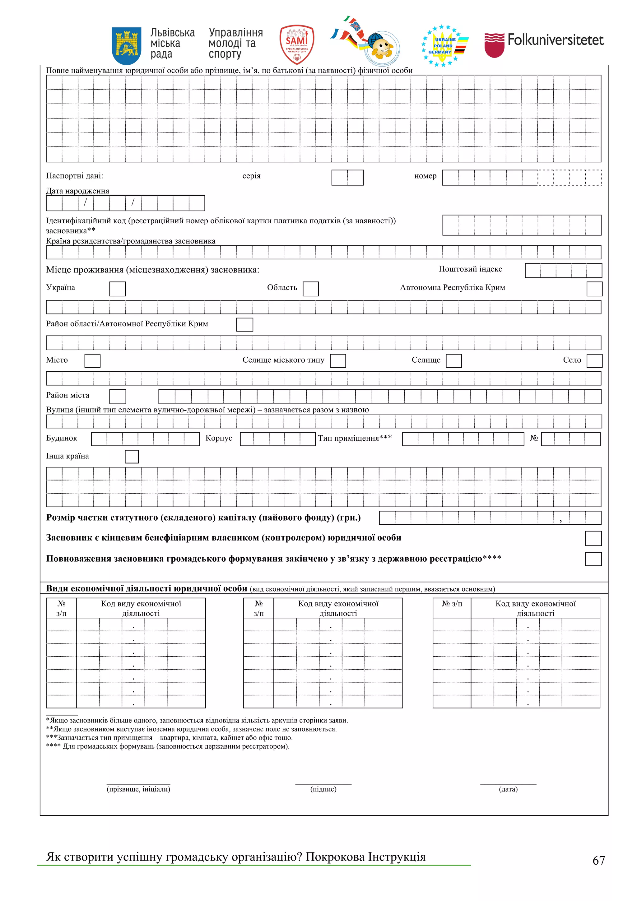 Як створити успішну громадську організацію? Покрокова Інструкція 67
Повне найменування юридичної особи або прізвище, ім’я, по батькові (за наявності) фізичної особи
Паспортні дані: серія номер
Дата народження
/ /
Ідентифікаційний код (реєстраційний номер облікової картки платника податків (за наявності))
засновника**
Країна резидентства/громадянства засновника
Місце проживання (місцезнаходження) засновника: Поштовий індекс
Україна Область Автономна Республіка Крим
Район області/Автономної Республіки Крим
Місто Селище міського типу Селище Село
Район міста
Вулиця (інший тип елемента вулично-дорожньої мережі) – зазначається разом з назвою
Будинок Корпус Тип приміщення*** №
Інша країна
Розмір частки статутного (складеного) капіталу (пайового фонду) (грн.) ,
Засновник є кінцевим бенефіціарним власником (контролером) юридичної особи
Повноваження засновника громадського формування закінчено у зв’язку з державною реєстрацією****
Види економічної діяльності юридичної особи (вид економічної діяльності, який записаний першим, вважається основним)
№
з/п
Код виду економічної
діяльності
№
з/п
Код виду економічної
діяльності
№ з/п Код виду економічної
діяльності
. . .
. . .
. . .
. . .
. . .
. . .
. . .
____________________
*Якщо засновників більше одного, заповнюється відповідна кількість аркушів сторінки заяви.
**Якщо засновником виступає іноземна юридична особа, зазначене поле не заповнюється.
***Зазначається тип приміщення – квартира, кімната, кабінет або офіс тощо.
**** Для громадських формувань (заповнюється державним реєстратором).
_________________
(прізвище, ініціали)
_______________
(підпис)
_______________
(дата)
 