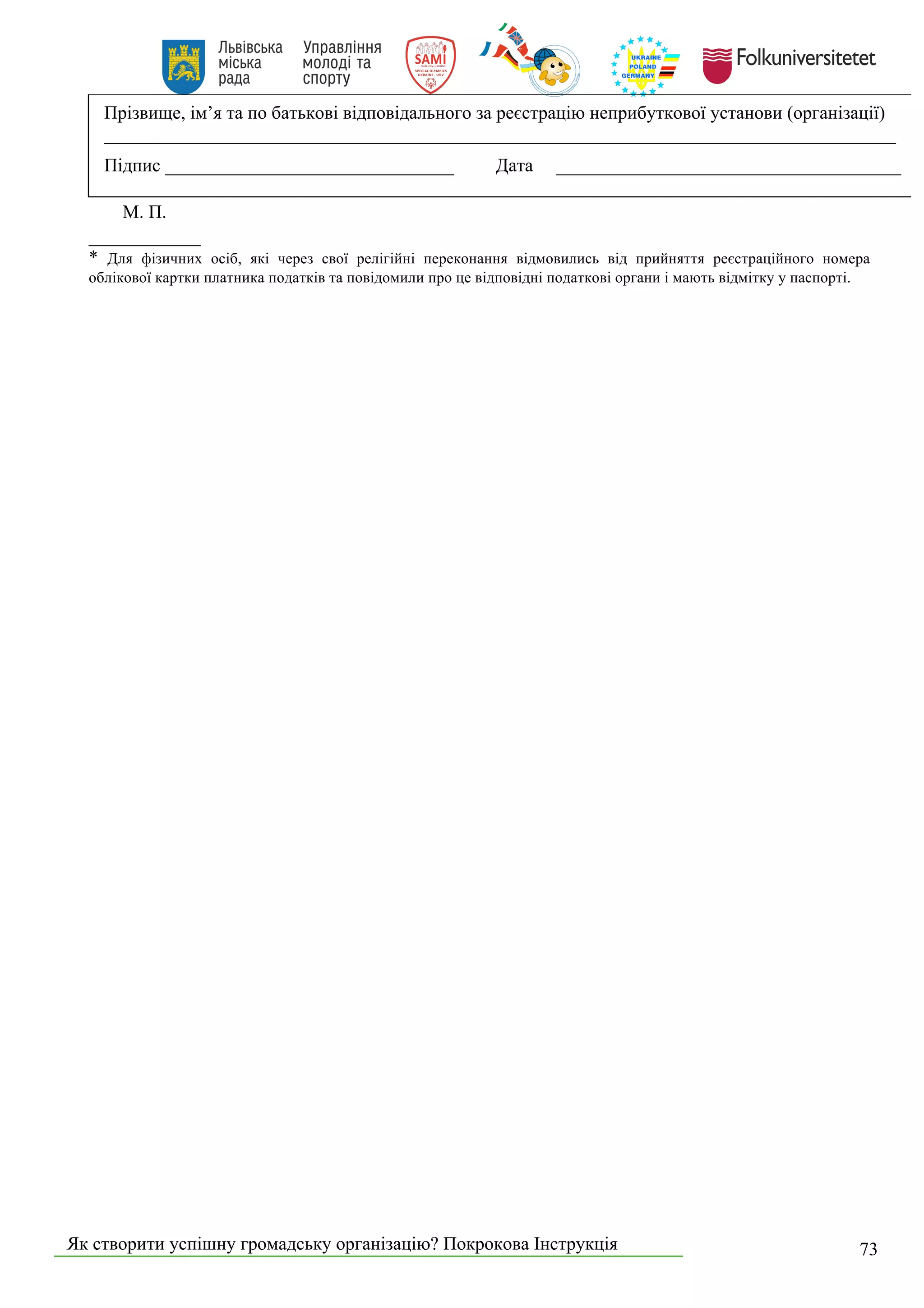 Як створити успішну громадську організацію? Покрокова Інструкція 73
Прізвище, ім’я та по батькові відповідального за реєстрацію неприбуткової установи (організації)
_____________________________________________________________________________________
Підпис _______________________________ Дата _____________________________________
М. П.
____________
* Для фізичних осіб, які через свої релігійні переконання відмовились від прийняття реєстраційного номера
облікової картки платника податків та повідомили про це відповідні податкові органи і мають відмітку у паспорті.
 