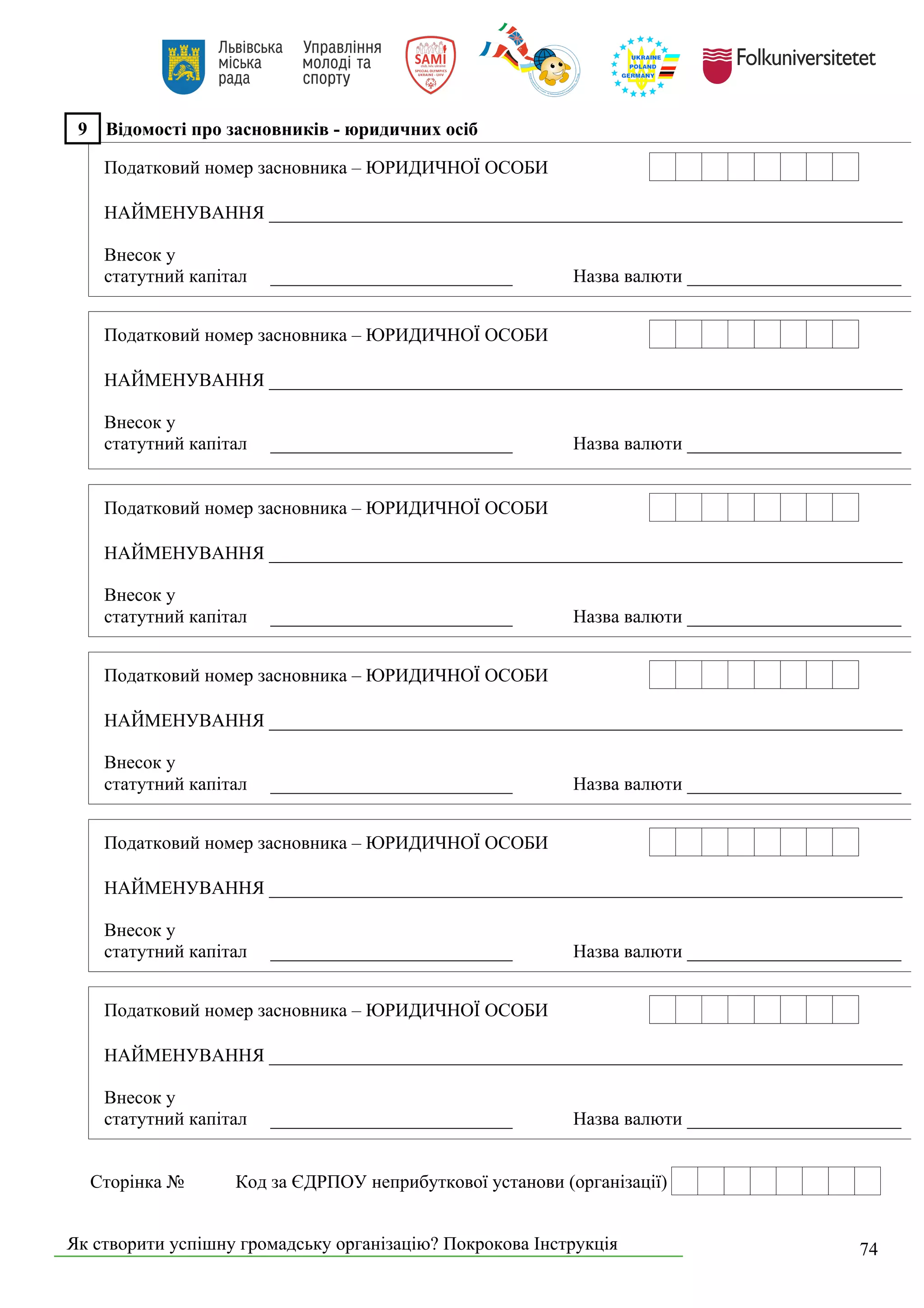 Як створити успішну громадську організацію? Покрокова Інструкція 74
9 Відомості про засновників - юридичних осіб
Податковий номер засновника – ЮРИДИЧНОЇ ОСОБИ
НАЙМЕНУВАННЯ ____________________________________________________________________
Внесок у
статутний капітал __________________________ Назва валюти _______________________
Податковий номер засновника – ЮРИДИЧНОЇ ОСОБИ
НАЙМЕНУВАННЯ ____________________________________________________________________
Внесок у
статутний капітал __________________________ Назва валюти _______________________
Податковий номер засновника – ЮРИДИЧНОЇ ОСОБИ
НАЙМЕНУВАННЯ ____________________________________________________________________
Внесок у
статутний капітал __________________________ Назва валюти _______________________
Податковий номер засновника – ЮРИДИЧНОЇ ОСОБИ
НАЙМЕНУВАННЯ ____________________________________________________________________
Внесок у
статутний капітал __________________________ Назва валюти _______________________
Податковий номер засновника – ЮРИДИЧНОЇ ОСОБИ
НАЙМЕНУВАННЯ ____________________________________________________________________
Внесок у
статутний капітал __________________________ Назва валюти _______________________
Податковий номер засновника – ЮРИДИЧНОЇ ОСОБИ
НАЙМЕНУВАННЯ ____________________________________________________________________
Внесок у
статутний капітал __________________________ Назва валюти _______________________
Сторінка № Код за ЄДРПОУ неприбуткової установи (організації)
 