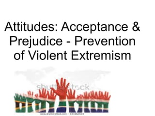 Attitudes: Acceptance &
Prejudice - Prevention
of Violent Extremism
 