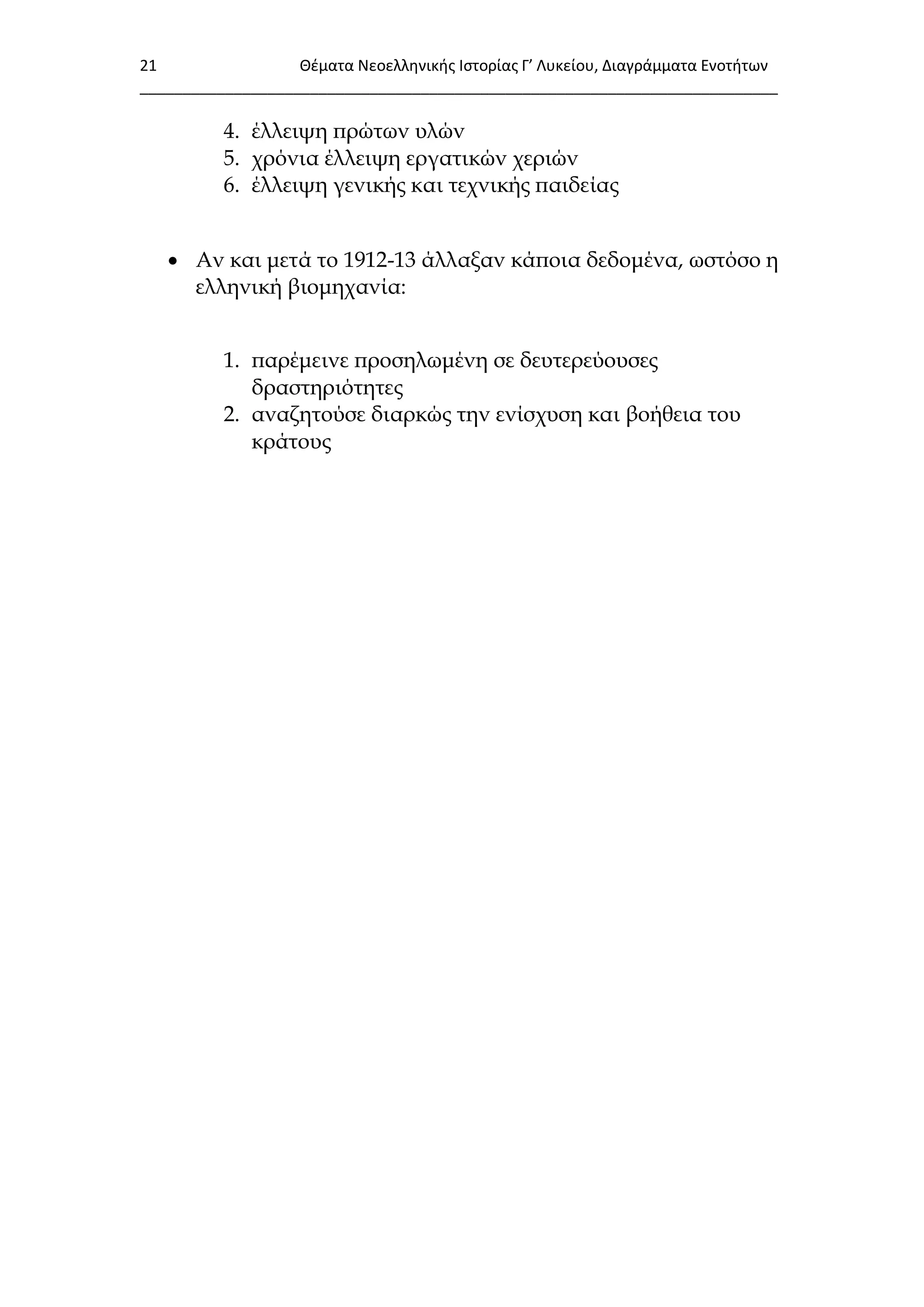 21 Θζματα Νεοελλθνικισ Ιςτορίασ Γ’ Λυκείου, Διαγράμματα Ενοτιτων
___________________________________________________________________________
4. έλλειψη πρώτων υλών
5. χρόνια έλλειψη εργατικών χεριών
6. έλλειψη γενικής και τεχνικής παιδείας
 Αν και μετά το 1912-13 άλλαξαν κάποια δεδομένα, ωστόσο η
ελληνική βιομηχανία:
1. παρέμεινε προσηλωμένη σε δευτερεύουσες
δραστηριότητες
2. αναζητούσε διαρκώς την ενίσχυση και βοήθεια του
κράτους
 