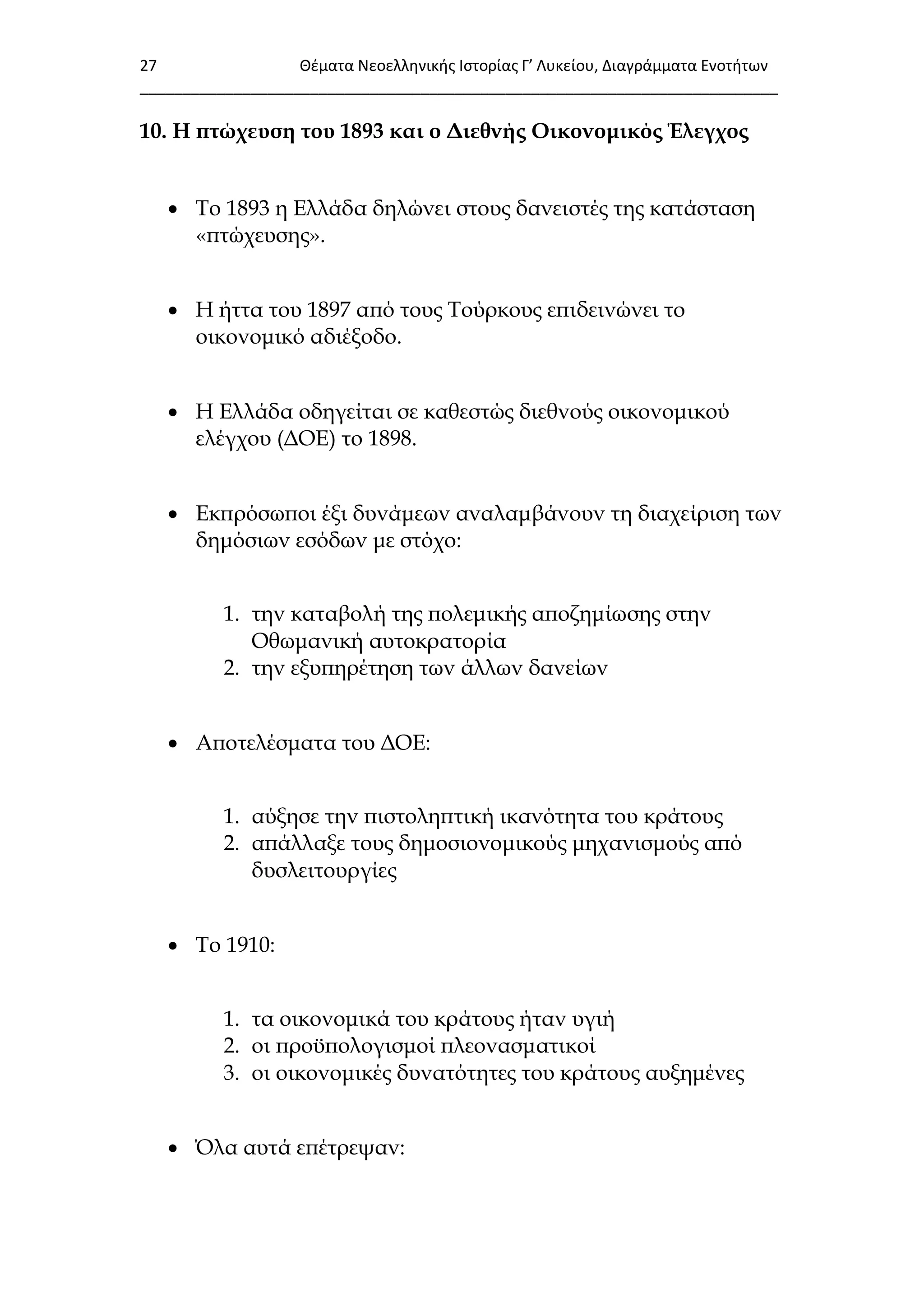 27 Θζματα Νεοελλθνικισ Ιςτορίασ Γ’ Λυκείου, Διαγράμματα Ενοτιτων
___________________________________________________________________________
10. Η πτώχευση του 1893 και ο Διεθνής Οικονομικός Έλεγχος
 Σο 1893 η Ελλάδα δηλώνει στους δανειστές της κατάσταση
«πτώχευσης».
 Η ήττα του 1897 από τους Σούρκους επιδεινώνει το
οικονομικό αδιέξοδο.
 Η Ελλάδα οδηγείται σε καθεστώς διεθνούς οικονομικού
ελέγχου (ΔΟΕ) το 1898.
 Εκπρόσωποι έξι δυνάμεων αναλαμβάνουν τη διαχείριση των
δημόσιων εσόδων με στόχο:
1. την καταβολή της πολεμικής αποζημίωσης στην
Οθωμανική αυτοκρατορία
2. την εξυπηρέτηση των άλλων δανείων
 Αποτελέσματα του ΔΟΕ:
1. αύξησε την πιστοληπτική ικανότητα του κράτους
2. απάλλαξε τους δημοσιονομικούς μηχανισμούς από
δυσλειτουργίες
 Σο 1910:
1. τα οικονομικά του κράτους ήταν υγιή
2. οι προϋπολογισμοί πλεονασματικοί
3. οι οικονομικές δυνατότητες του κράτους αυξημένες
 ΋λα αυτά επέτρεψαν:
 