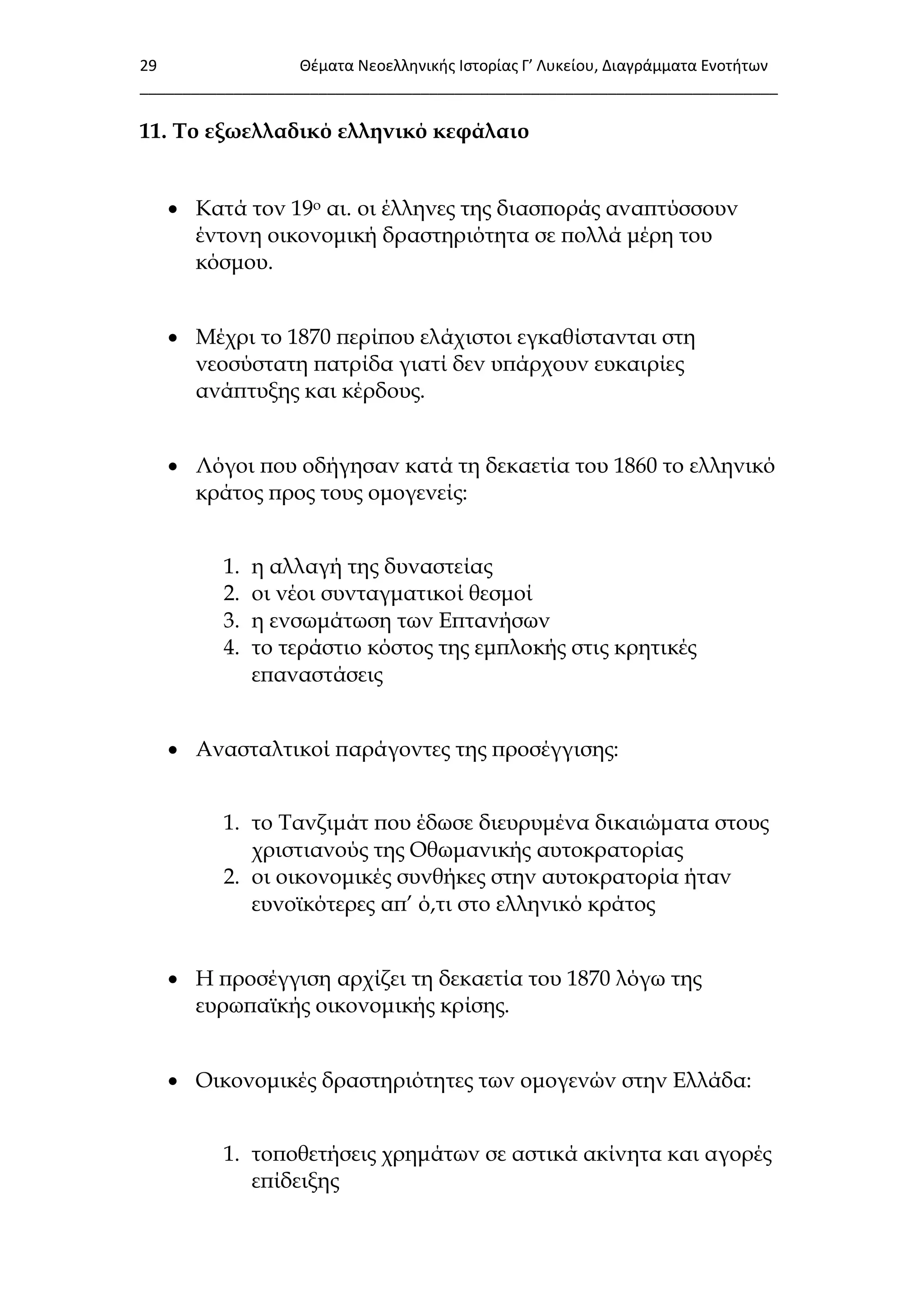 29 Θζματα Νεοελλθνικισ Ιςτορίασ Γ’ Λυκείου, Διαγράμματα Ενοτιτων
___________________________________________________________________________
11. Σο εξωελλαδικό ελληνικό κεφάλαιο
 Κατά τον 19ο αι. οι έλληνες της διασποράς αναπτύσσουν
έντονη οικονομική δραστηριότητα σε πολλά μέρη του
κόσμου.
 Μέχρι το 1870 περίπου ελάχιστοι εγκαθίστανται στη
νεοσύστατη πατρίδα γιατί δεν υπάρχουν ευκαιρίες
ανάπτυξης και κέρδους.
 Λόγοι που οδήγησαν κατά τη δεκαετία του 1860 το ελληνικό
κράτος προς τους ομογενείς:
1. η αλλαγή της δυναστείας
2. οι νέοι συνταγματικοί θεσμοί
3. η ενσωμάτωση των Επτανήσων
4. το τεράστιο κόστος της εμπλοκής στις κρητικές
επαναστάσεις
 Ανασταλτικοί παράγοντες της προσέγγισης:
1. το Σανζιμάτ που έδωσε διευρυμένα δικαιώματα στους
χριστιανούς της Οθωμανικής αυτοκρατορίας
2. οι οικονομικές συνθήκες στην αυτοκρατορία ήταν
ευνοϊκότερες απ’ ό,τι στο ελληνικό κράτος
 Η προσέγγιση αρχίζει τη δεκαετία του 1870 λόγω της
ευρωπαϊκής οικονομικής κρίσης.
 Οικονομικές δραστηριότητες των ομογενών στην Ελλάδα:
1. τοποθετήσεις χρημάτων σε αστικά ακίνητα και αγορές
επίδειξης
 
