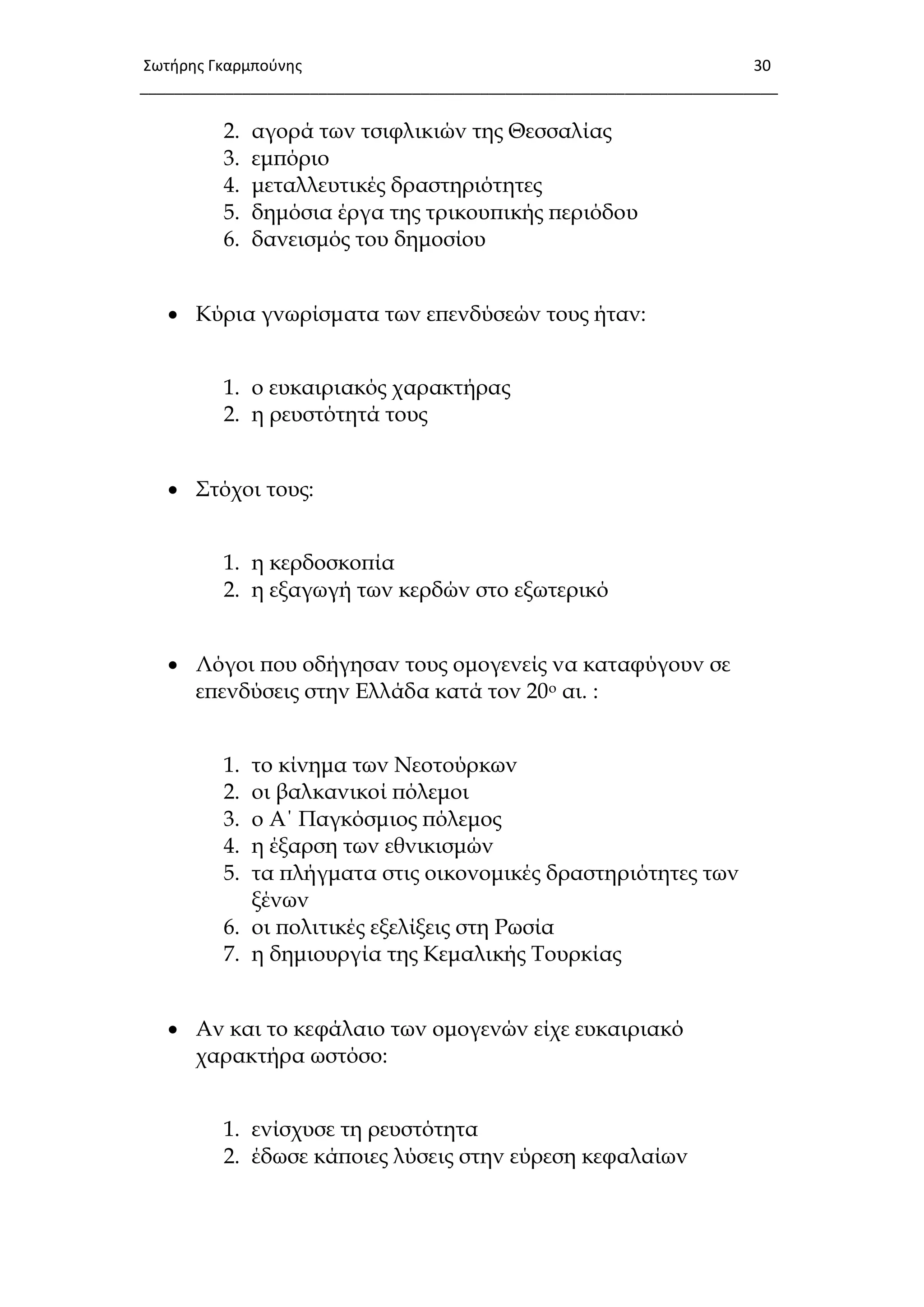 Σωτιρθσ Γκαρμποφνθσ 30
___________________________________________________________________________
2. αγορά των τσιφλικιών της Θεσσαλίας
3. εμπόριο
4. μεταλλευτικές δραστηριότητες
5. δημόσια έργα της τρικουπικής περιόδου
6. δανεισμός του δημοσίου
 Κύρια γνωρίσματα των επενδύσεών τους ήταν:
1. ο ευκαιριακός χαρακτήρας
2. η ρευστότητά τους
 ΢τόχοι τους:
1. η κερδοσκοπία
2. η εξαγωγή των κερδών στο εξωτερικό
 Λόγοι που οδήγησαν τους ομογενείς να καταφύγουν σε
επενδύσεις στην Ελλάδα κατά τον 20ο αι. :
1. το κίνημα των Νεοτούρκων
2. οι βαλκανικοί πόλεμοι
3. ο Α΄ Παγκόσμιος πόλεμος
4. η έξαρση των εθνικισμών
5. τα πλήγματα στις οικονομικές δραστηριότητες των
ξένων
6. οι πολιτικές εξελίξεις στη Ρωσία
7. η δημιουργία της Κεμαλικής Σουρκίας
 Αν και το κεφάλαιο των ομογενών είχε ευκαιριακό
χαρακτήρα ωστόσο:
1. ενίσχυσε τη ρευστότητα
2. έδωσε κάποιες λύσεις στην εύρεση κεφαλαίων
 