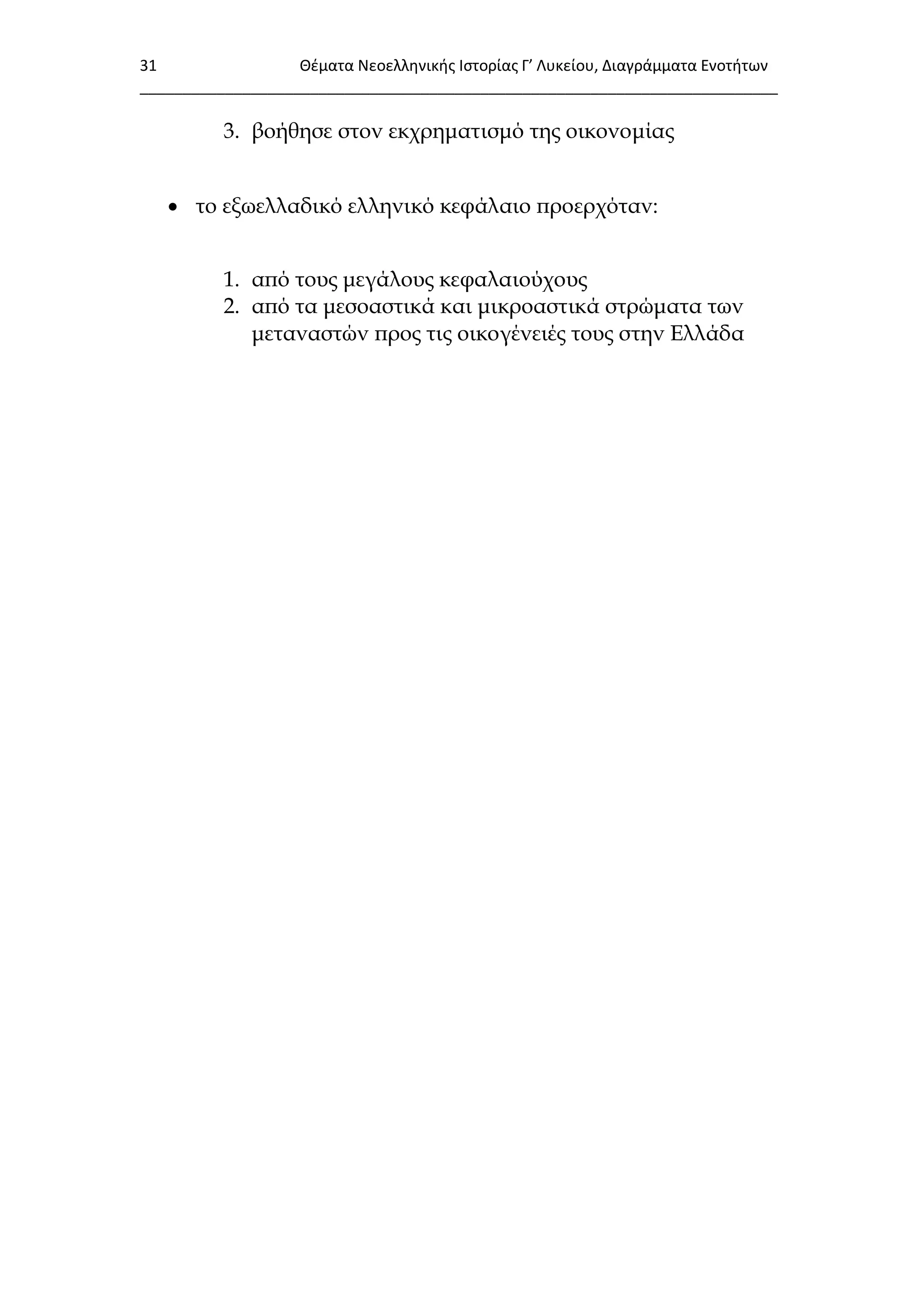 31 Θζματα Νεοελλθνικισ Ιςτορίασ Γ’ Λυκείου, Διαγράμματα Ενοτιτων
___________________________________________________________________________
3. βοήθησε στον εκχρηματισμό της οικονομίας
 το εξωελλαδικό ελληνικό κεφάλαιο προερχόταν:
1. από τους μεγάλους κεφαλαιούχους
2. από τα μεσοαστικά και μικροαστικά στρώματα των
μεταναστών προς τις οικογένειές τους στην Ελλάδα
 