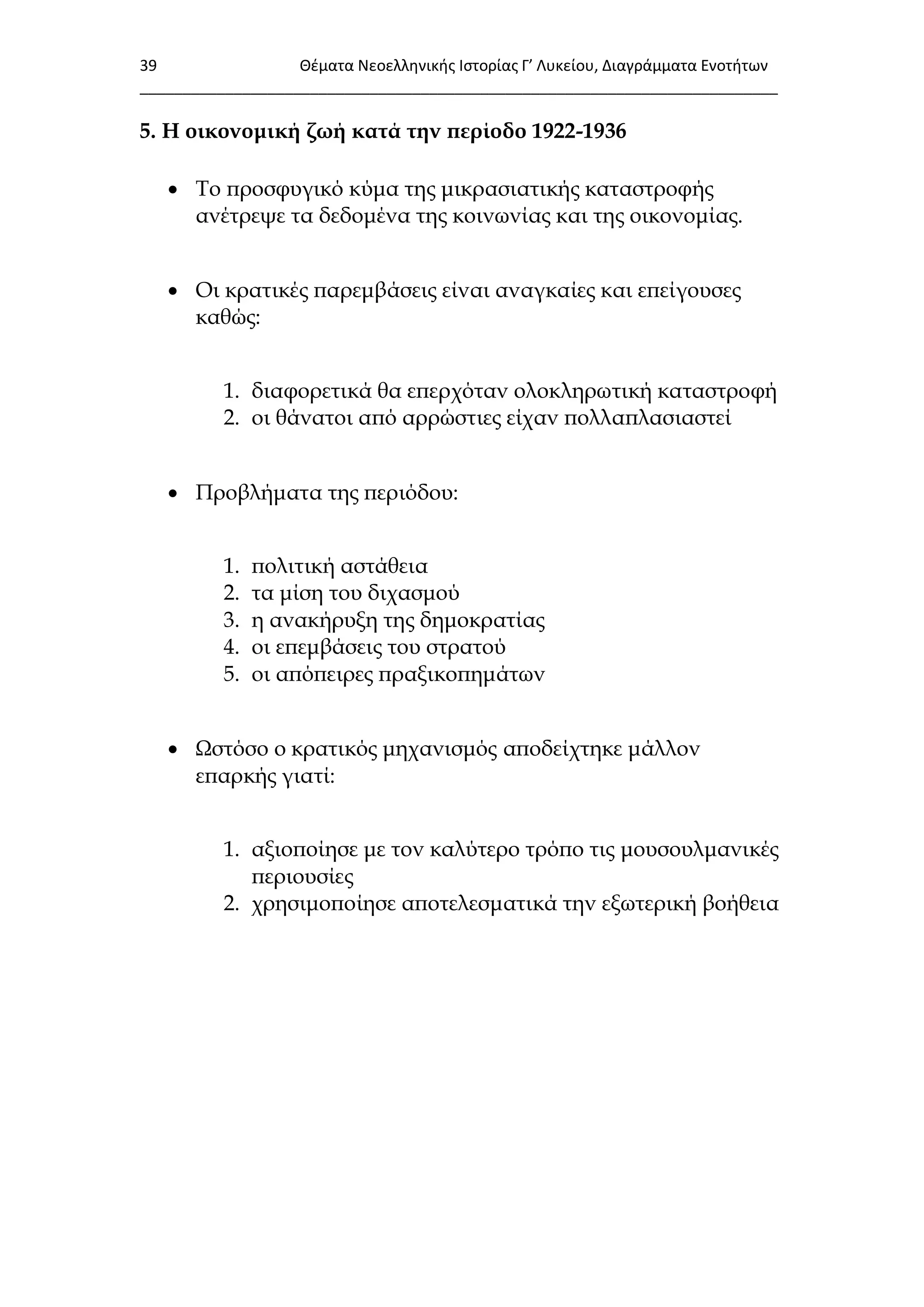 39 Θζματα Νεοελλθνικισ Ιςτορίασ Γ’ Λυκείου, Διαγράμματα Ενοτιτων
___________________________________________________________________________
5. Η οικονομική ζωή κατά την περίοδο 1922-1936
 Σο προσφυγικό κύμα της μικρασιατικής καταστροφής
ανέτρεψε τα δεδομένα της κοινωνίας και της οικονομίας.
 Οι κρατικές παρεμβάσεις είναι αναγκαίες και επείγουσες
καθώς:
1. διαφορετικά θα επερχόταν ολοκληρωτική καταστροφή
2. οι θάνατοι από αρρώστιες είχαν πολλαπλασιαστεί
 Προβλήματα της περιόδου:
1. πολιτική αστάθεια
2. τα μίση του διχασμού
3. η ανακήρυξη της δημοκρατίας
4. οι επεμβάσεις του στρατού
5. οι απόπειρες πραξικοπημάτων
 Ψστόσο ο κρατικός μηχανισμός αποδείχτηκε μάλλον
επαρκής γιατί:
1. αξιοποίησε με τον καλύτερο τρόπο τις μουσουλμανικές
περιουσίες
2. χρησιμοποίησε αποτελεσματικά την εξωτερική βοήθεια
 