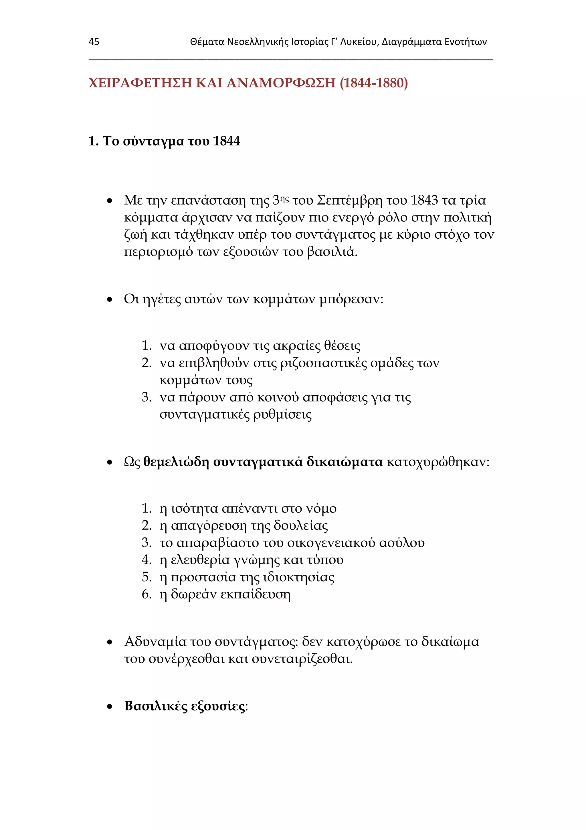 45 Θζματα Νεοελλθνικισ Ιςτορίασ Γ’ Λυκείου, Διαγράμματα Ενοτιτων
___________________________________________________________________________
ΦΕΙΡΑΥΕΣΗ΢Η ΚΑΙ ΑΝΑΜΟΡΥΨ΢Η (1844-1880)
1. Σο σύνταγμα του 1844
 Με την επανάσταση της 3ης του ΢επτέμβρη του 1843 τα τρία
κόμματα άρχισαν να παίζουν πιο ενεργό ρόλο στην πολιτκή
ζωή και τάχθηκαν υπέρ του συντάγματος με κύριο στόχο τον
περιορισμό των εξουσιών του βασιλιά.
 Οι ηγέτες αυτών των κομμάτων μπόρεσαν:
1. να αποφύγουν τις ακραίες θέσεις
2. να επιβληθούν στις ριζοσπαστικές ομάδες των
κομμάτων τους
3. να πάρουν από κοινού αποφάσεις για τις
συνταγματικές ρυθμίσεις
 Ψς θεμελιώδη συνταγματικά δικαιώματα κατοχυρώθηκαν:
1. η ισότητα απέναντι στο νόμο
2. η απαγόρευση της δουλείας
3. το απαραβίαστο του οικογενειακού ασύλου
4. η ελευθερία γνώμης και τύπου
5. η προστασία της ιδιοκτησίας
6. η δωρεάν εκπαίδευση
 Αδυναμία του συντάγματος: δεν κατοχύρωσε το δικαίωμα
του συνέρχεσθαι και συνεταιρίζεσθαι.
 Βασιλικές εξουσίες:
 
