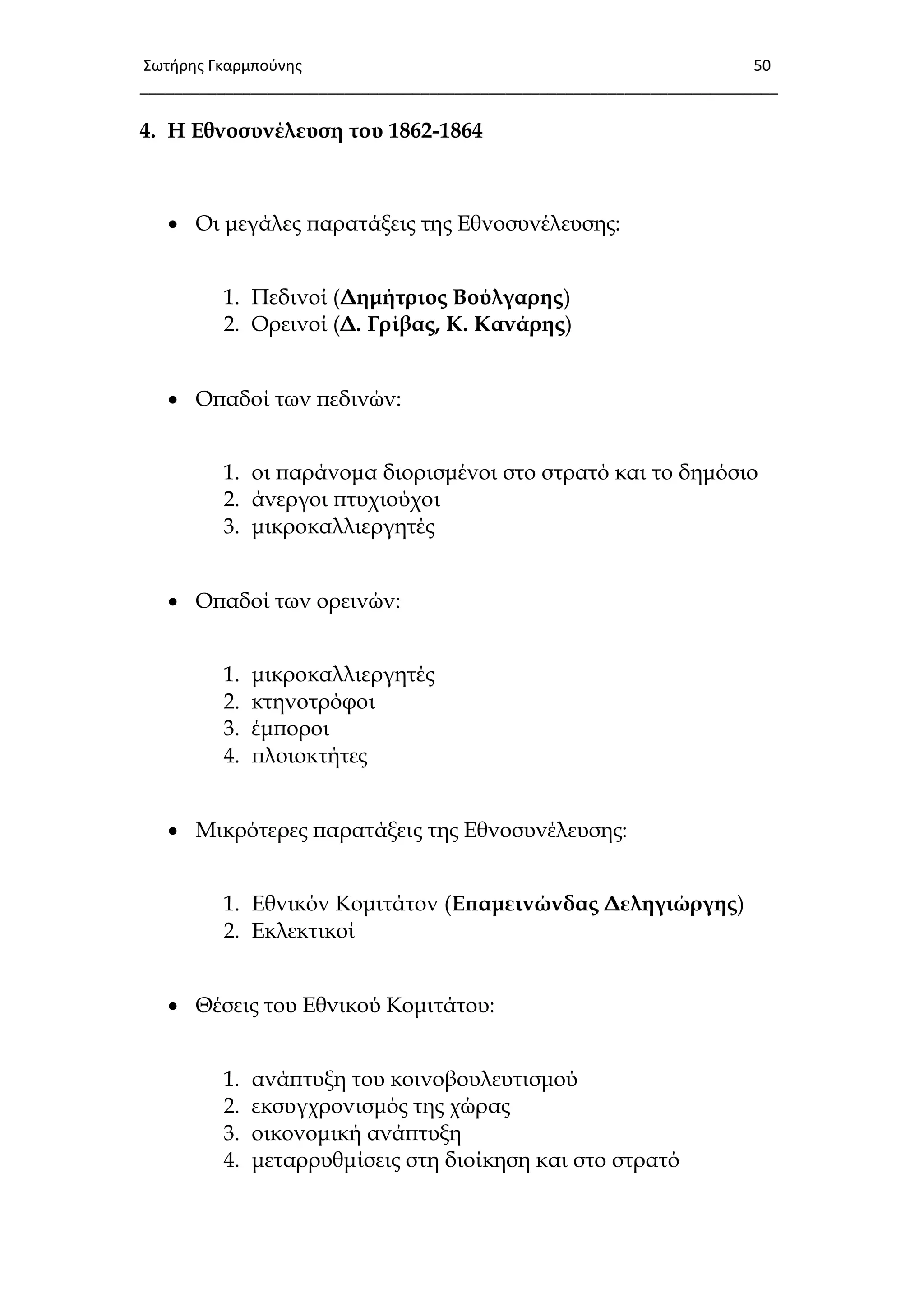 Σωτιρθσ Γκαρμποφνθσ 50
___________________________________________________________________________
4. Η Εθνοσυνέλευση του 1862-1864
 Οι μεγάλες παρατάξεις της Εθνοσυνέλευσης:
1. Πεδινοί (Δημήτριος Βούλγαρης)
2. Ορεινοί (Δ. Γρίβας, Κ. Κανάρης)
 Οπαδοί των πεδινών:
1. οι παράνομα διορισμένοι στο στρατό και το δημόσιο
2. άνεργοι πτυχιούχοι
3. μικροκαλλιεργητές
 Οπαδοί των ορεινών:
1. μικροκαλλιεργητές
2. κτηνοτρόφοι
3. έμποροι
4. πλοιοκτήτες
 Μικρότερες παρατάξεις της Εθνοσυνέλευσης:
1. Εθνικόν Κομιτάτον (Επαμεινώνδας Δεληγιώργης)
2. Εκλεκτικοί
 Θέσεις του Εθνικού Κομιτάτου:
1. ανάπτυξη του κοινοβουλευτισμού
2. εκσυγχρονισμός της χώρας
3. οικονομική ανάπτυξη
4. μεταρρυθμίσεις στη διοίκηση και στο στρατό
 