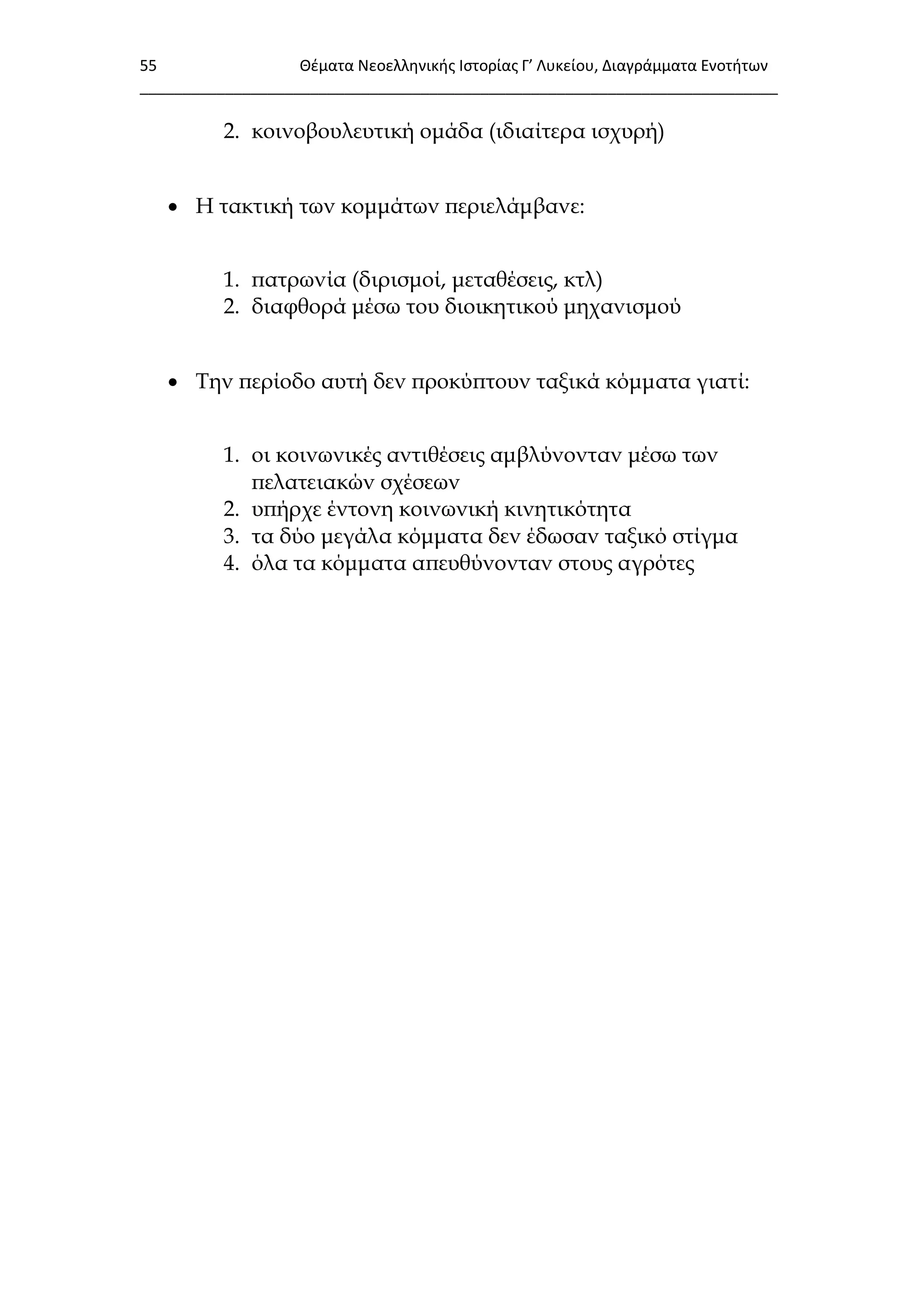 55 Θζματα Νεοελλθνικισ Ιςτορίασ Γ’ Λυκείου, Διαγράμματα Ενοτιτων
___________________________________________________________________________
2. κοινοβουλευτική ομάδα (ιδιαίτερα ισχυρή)
 Η τακτική των κομμάτων περιελάμβανε:
1. πατρωνία (διρισμοί, μεταθέσεις, κτλ)
2. διαφθορά μέσω του διοικητικού μηχανισμού
 Σην περίοδο αυτή δεν προκύπτουν ταξικά κόμματα γιατί:
1. οι κοινωνικές αντιθέσεις αμβλύνονταν μέσω των
πελατειακών σχέσεων
2. υπήρχε έντονη κοινωνική κινητικότητα
3. τα δύο μεγάλα κόμματα δεν έδωσαν ταξικό στίγμα
4. όλα τα κόμματα απευθύνονταν στους αγρότες
 