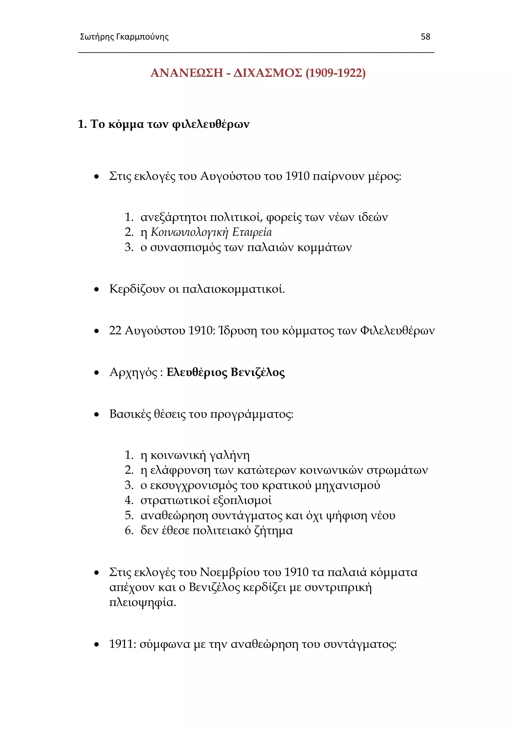 Σωτιρθσ Γκαρμποφνθσ 58
___________________________________________________________________________
ΑΝΑΝΕΨ΢Η - ΔΙΦΑ΢ΜΟ΢ (1909-1922)
1. Σο κόμμα των φιλελευθέρων
 ΢τις εκλογές του Αυγούστου του 1910 παίρνουν μέρος:
1. ανεξάρτητοι πολιτικοί, φορείς των νέων ιδεών
2. η Κοινωνιολογική Εταιρεία
3. ο συνασπισμός των παλαιών κομμάτων
 Κερδίζουν οι παλαιοκομματικοί.
 22 Αυγούστου 1910: Ίδρυση του κόμματος των Υιλελευθέρων
 Αρχηγός : Ελευθέριος Βενιζέλος
 Βασικές θέσεις του προγράμματος:
1. η κοινωνική γαλήνη
2. η ελάφρυνση των κατώτερων κοινωνικών στρωμάτων
3. ο εκσυγχρονισμός του κρατικού μηχανισμού
4. στρατιωτικοί εξοπλισμοί
5. αναθεώρηση συντάγματος και όχι ψήφιση νέου
6. δεν έθεσε πολιτειακό ζήτημα
 ΢τις εκλογές του Νοεμβρίου του 1910 τα παλαιά κόμματα
απέχουν και ο Βενιζέλος κερδίζει με συντριπρική
πλειοψηφία.
 1911: σύμφωνα με την αναθεώρηση του συντάγματος:
 