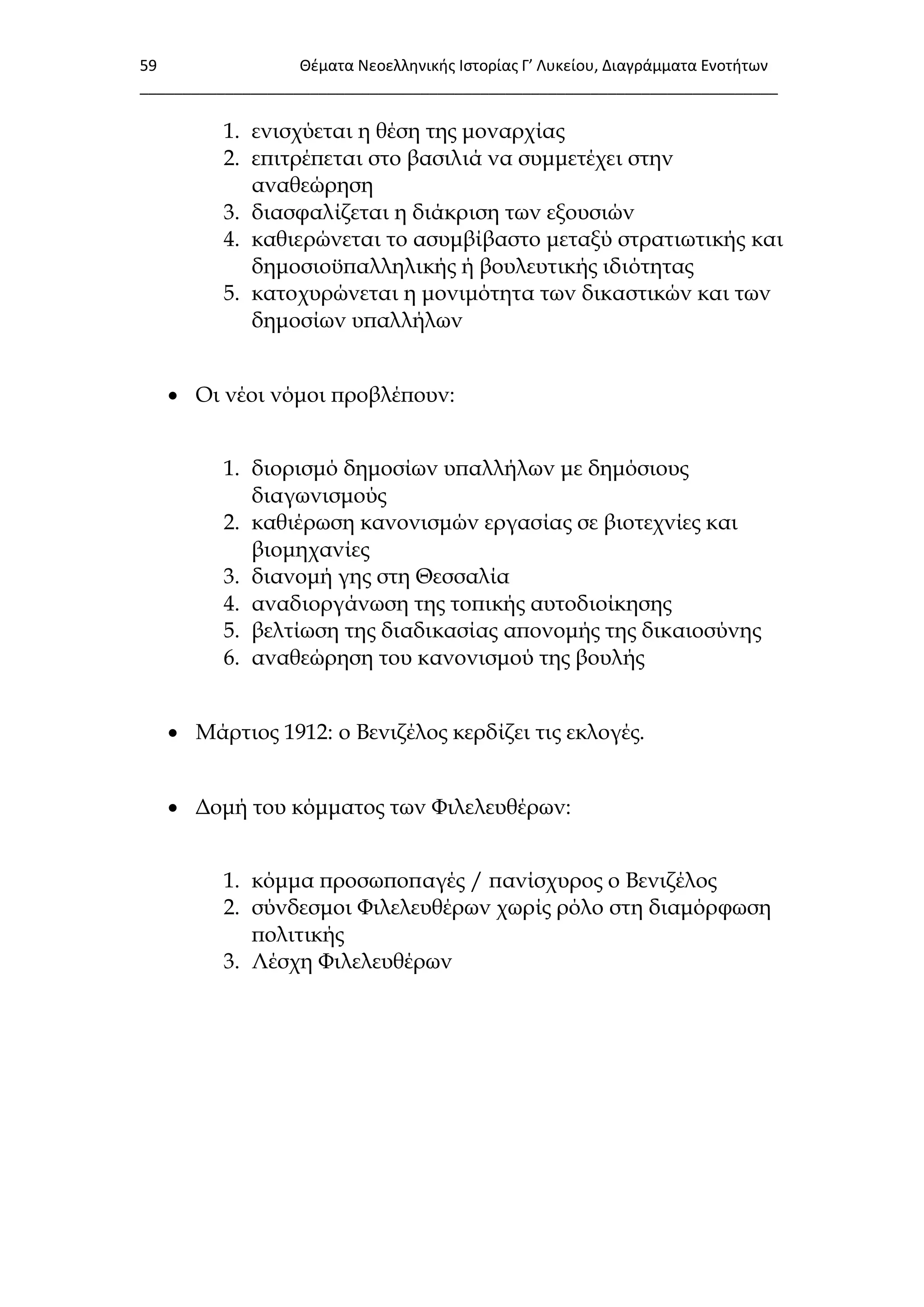 59 Θζματα Νεοελλθνικισ Ιςτορίασ Γ’ Λυκείου, Διαγράμματα Ενοτιτων
___________________________________________________________________________
1. ενισχύεται η θέση της μοναρχίας
2. επιτρέπεται στο βασιλιά να συμμετέχει στην
αναθεώρηση
3. διασφαλίζεται η διάκριση των εξουσιών
4. καθιερώνεται το ασυμβίβαστο μεταξύ στρατιωτικής και
δημοσιοϋπαλληλικής ή βουλευτικής ιδιότητας
5. κατοχυρώνεται η μονιμότητα των δικαστικών και των
δημοσίων υπαλλήλων
 Οι νέοι νόμοι προβλέπουν:
1. διορισμό δημοσίων υπαλλήλων με δημόσιους
διαγωνισμούς
2. καθιέρωση κανονισμών εργασίας σε βιοτεχνίες και
βιομηχανίες
3. διανομή γης στη Θεσσαλία
4. αναδιοργάνωση της τοπικής αυτοδιοίκησης
5. βελτίωση της διαδικασίας απονομής της δικαιοσύνης
6. αναθεώρηση του κανονισμού της βουλής
 Μάρτιος 1912: ο Βενιζέλος κερδίζει τις εκλογές.
 Δομή του κόμματος των Υιλελευθέρων:
1. κόμμα προσωποπαγές / πανίσχυρος ο Βενιζέλος
2. σύνδεσμοι Υιλελευθέρων χωρίς ρόλο στη διαμόρφωση
πολιτικής
3. Λέσχη Υιλελευθέρων
 