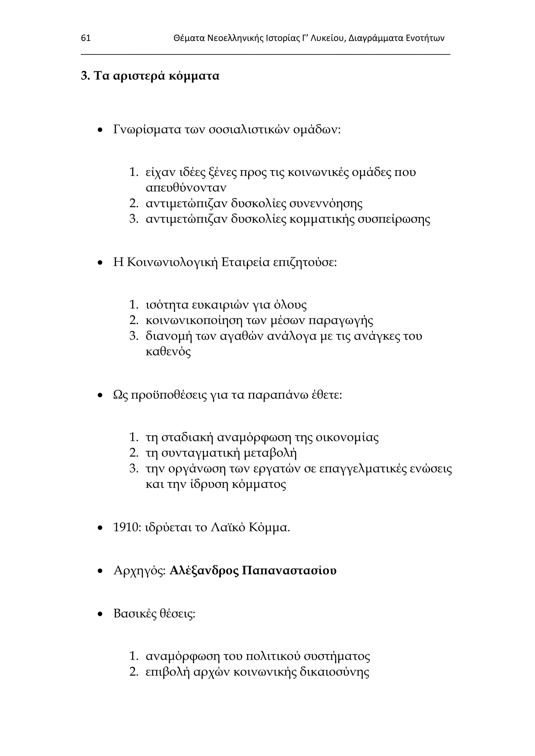 61 Θζματα Νεοελλθνικισ Ιςτορίασ Γ’ Λυκείου, Διαγράμματα Ενοτιτων
___________________________________________________________________________
3. Σα αριστερά κόμματα
 Γνωρίσματα των σοσιαλιστικών ομάδων:
1. είχαν ιδέες ξένες προς τις κοινωνικές ομάδες που
απευθύνονταν
2. αντιμετώπιζαν δυσκολίες συνεννόησης
3. αντιμετώπιζαν δυσκολίες κομματικής συσπείρωσης
 Η Κοινωνιολογική Εταιρεία επιζητούσε:
1. ισότητα ευκαιριών για όλους
2. κοινωνικοποίηση των μέσων παραγωγής
3. διανομή των αγαθών ανάλογα με τις ανάγκες του
καθενός
 Ψς προϋποθέσεις για τα παραπάνω έθετε:
1. τη σταδιακή αναμόρφωση της οικονομίας
2. τη συνταγματική μεταβολή
3. την οργάνωση των εργατών σε επαγγελματικές ενώσεις
και την ίδρυση κόμματος
 1910: ιδρύεται το Λαϊκό Κόμμα.
 Αρχηγός: Αλέξανδρος Παπαναστασίου
 Βασικές θέσεις:
1. αναμόρφωση του πολιτικού συστήματος
2. επιβολή αρχών κοινωνικής δικαιοσύνης
 