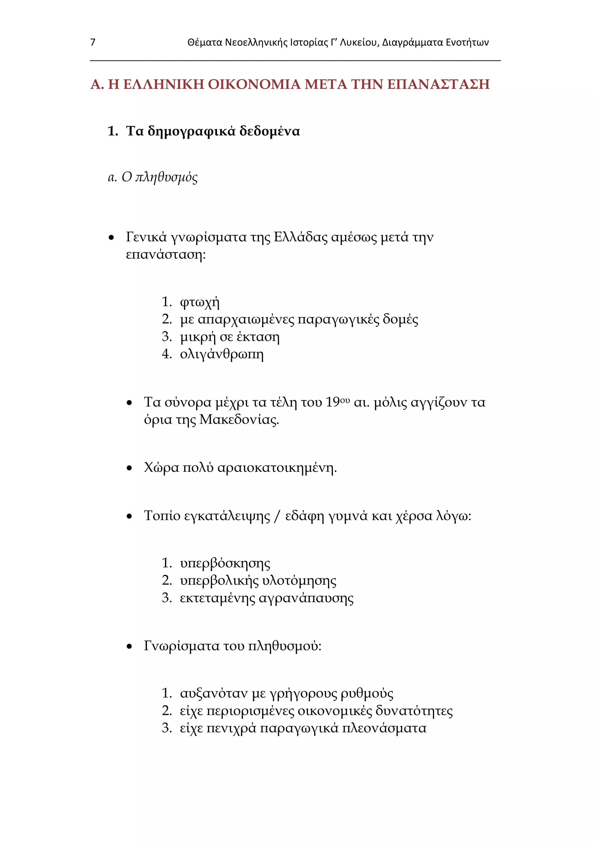 7 Θζματα Νεοελλθνικισ Ιςτορίασ Γ’ Λυκείου, Διαγράμματα Ενοτιτων
___________________________________________________________________________
Α. Η ΕΛΛΗΝΙΚΗ ΟΙΚΟΝΟΜΙΑ ΜΕΣΑ ΣΗΝ ΕΠΑΝΑ΢ΣΑ΢Η
1. Σα δημογραφικά δεδομένα
α. Ο πληθυσμός
 Γενικά γνωρίσματα της Ελλάδας αμέσως μετά την
επανάσταση:
1. φτωχή
2. με απαρχαιωμένες παραγωγικές δομές
3. μικρή σε έκταση
4. ολιγάνθρωπη
 Σα σύνορα μέχρι τα τέλη του 19ου αι. μόλις αγγίζουν τα
όρια της Μακεδονίας.
 Φώρα πολύ αραιοκατοικημένη.
 Σοπίο εγκατάλειψης / εδάφη γυμνά και χέρσα λόγω:
1. υπερβόσκησης
2. υπερβολικής υλοτόμησης
3. εκτεταμένης αγρανάπαυσης
 Γνωρίσματα του πληθυσμού:
1. αυξανόταν με γρήγορους ρυθμούς
2. είχε περιορισμένες οικονομικές δυνατότητες
3. είχε πενιχρά παραγωγικά πλεονάσματα
 
