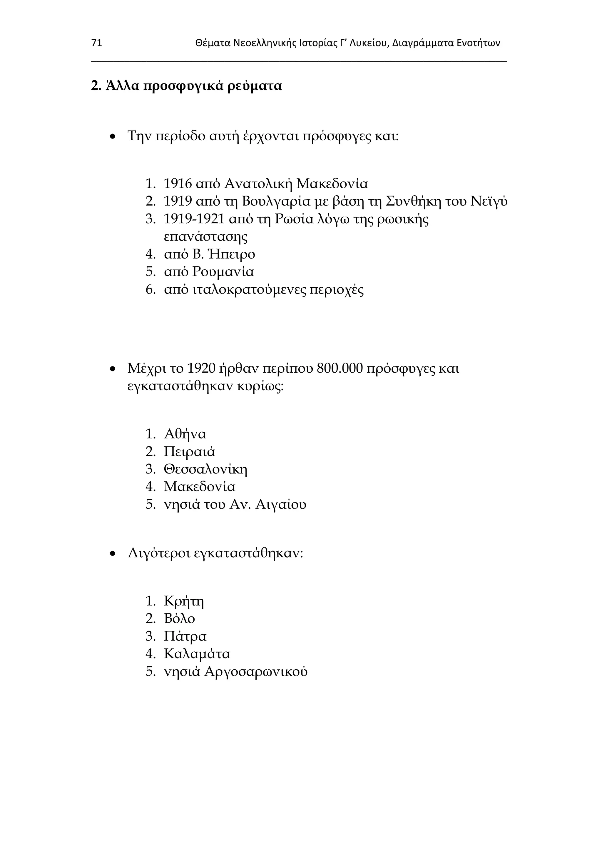 71 Θζματα Νεοελλθνικισ Ιςτορίασ Γ’ Λυκείου, Διαγράμματα Ενοτιτων
___________________________________________________________________________
2. Άλλα προσφυγικά ρεύματα
 Σην περίοδο αυτή έρχονται πρόσφυγες και:
1. 1916 από Ανατολική Μακεδονία
2. 1919 από τη Βουλγαρία με βάση τη ΢υνθήκη του Νεϊγύ
3. 1919-1921 από τη Ρωσία λόγω της ρωσικής
επανάστασης
4. από Β. Ήπειρο
5. από Ρουμανία
6. από ιταλοκρατούμενες περιοχές
 Μέχρι το 1920 ήρθαν περίπου 800.000 πρόσφυγες και
εγκαταστάθηκαν κυρίως:
1. Αθήνα
2. Πειραιά
3. Θεσσαλονίκη
4. Μακεδονία
5. νησιά του Αν. Αιγαίου
 Λιγότεροι εγκαταστάθηκαν:
1. Κρήτη
2. Βόλο
3. Πάτρα
4. Καλαμάτα
5. νησιά Αργοσαρωνικού
 