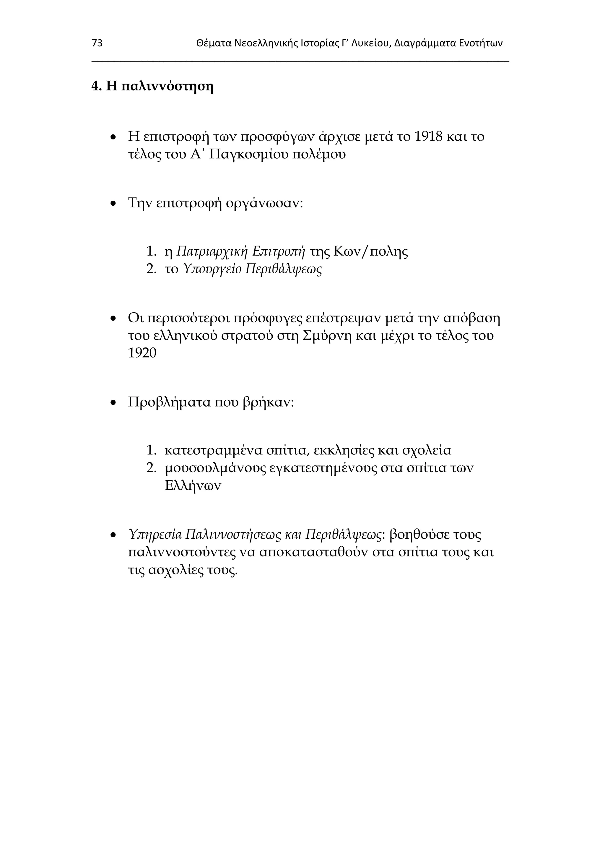 73 Θζματα Νεοελλθνικισ Ιςτορίασ Γ’ Λυκείου, Διαγράμματα Ενοτιτων
___________________________________________________________________________
4. Η παλιννόστηση
 Η επιστροφή των προσφύγων άρχισε μετά το 1918 και το
τέλος του Α΄ Παγκοσμίου πολέμου
 Σην επιστροφή οργάνωσαν:
1. η Πατριαρχική Επιτροπή της Κων/πολης
2. το Υπουργείο Περιθάλψεως
 Οι περισσότεροι πρόσφυγες επέστρεψαν μετά την απόβαση
του ελληνικού στρατού στη ΢μύρνη και μέχρι το τέλος του
1920
 Προβλήματα που βρήκαν:
1. κατεστραμμένα σπίτια, εκκλησίες και σχολεία
2. μουσουλμάνους εγκατεστημένους στα σπίτια των
Ελλήνων
 Υπηρεσία Παλιννοστήσεως και Περιθάλψεως: βοηθούσε τους
παλιννοστούντες να αποκατασταθούν στα σπίτια τους και
τις ασχολίες τους.
 