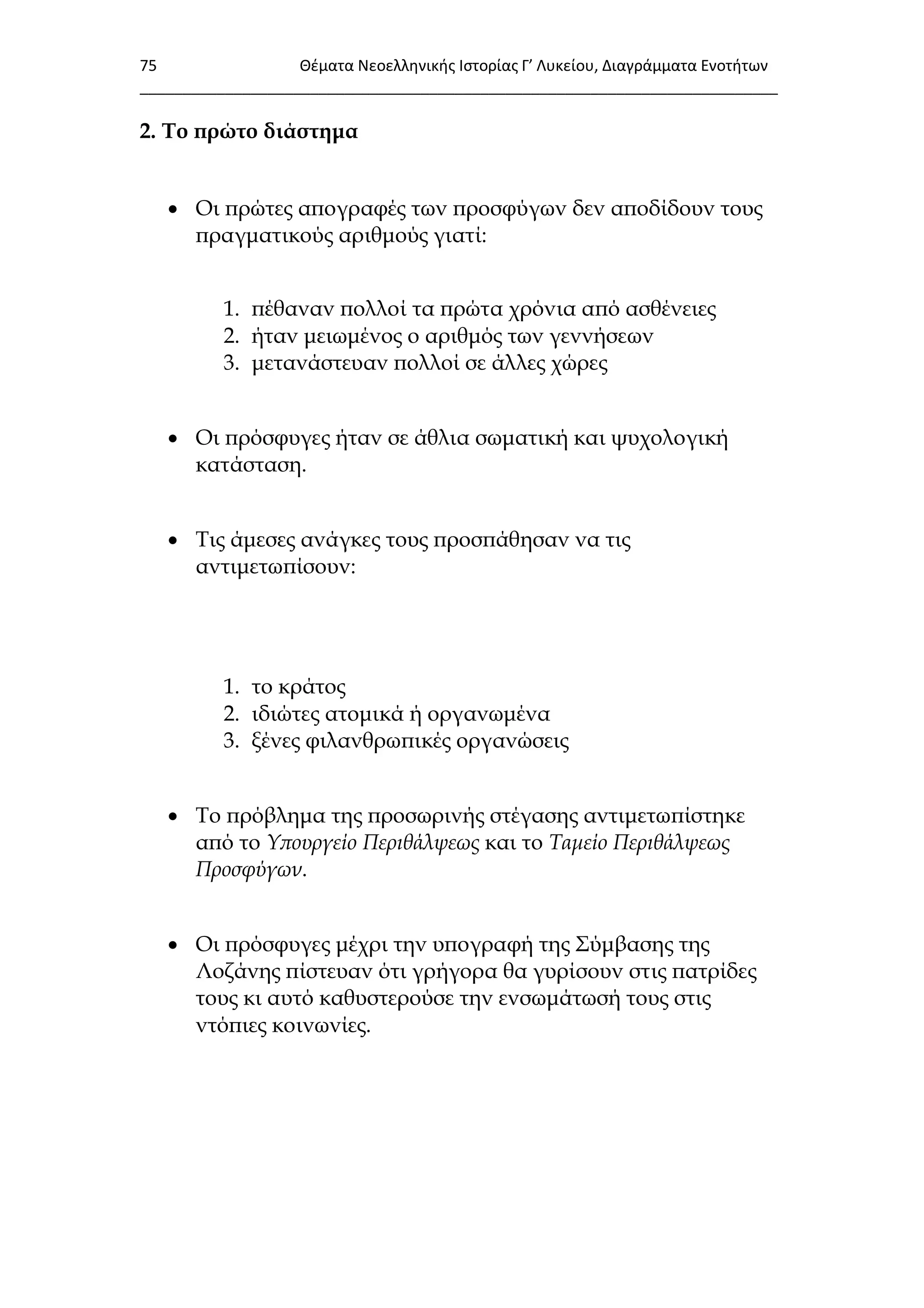 75 Θζματα Νεοελλθνικισ Ιςτορίασ Γ’ Λυκείου, Διαγράμματα Ενοτιτων
___________________________________________________________________________
2. Σο πρώτο διάστημα
 Οι πρώτες απογραφές των προσφύγων δεν αποδίδουν τους
πραγματικούς αριθμούς γιατί:
1. πέθαναν πολλοί τα πρώτα χρόνια από ασθένειες
2. ήταν μειωμένος ο αριθμός των γεννήσεων
3. μετανάστευαν πολλοί σε άλλες χώρες
 Οι πρόσφυγες ήταν σε άθλια σωματική και ψυχολογική
κατάσταση.
 Σις άμεσες ανάγκες τους προσπάθησαν να τις
αντιμετωπίσουν:
1. το κράτος
2. ιδιώτες ατομικά ή οργανωμένα
3. ξένες φιλανθρωπικές οργανώσεις
 Σο πρόβλημα της προσωρινής στέγασης αντιμετωπίστηκε
από το Υπουργείο Περιθάλψεως και το Ταμείο Περιθάλψεως
Προσφύγων.
 Οι πρόσφυγες μέχρι την υπογραφή της ΢ύμβασης της
Λοζάνης πίστευαν ότι γρήγορα θα γυρίσουν στις πατρίδες
τους κι αυτό καθυστερούσε την ενσωμάτωσή τους στις
ντόπιες κοινωνίες.
 