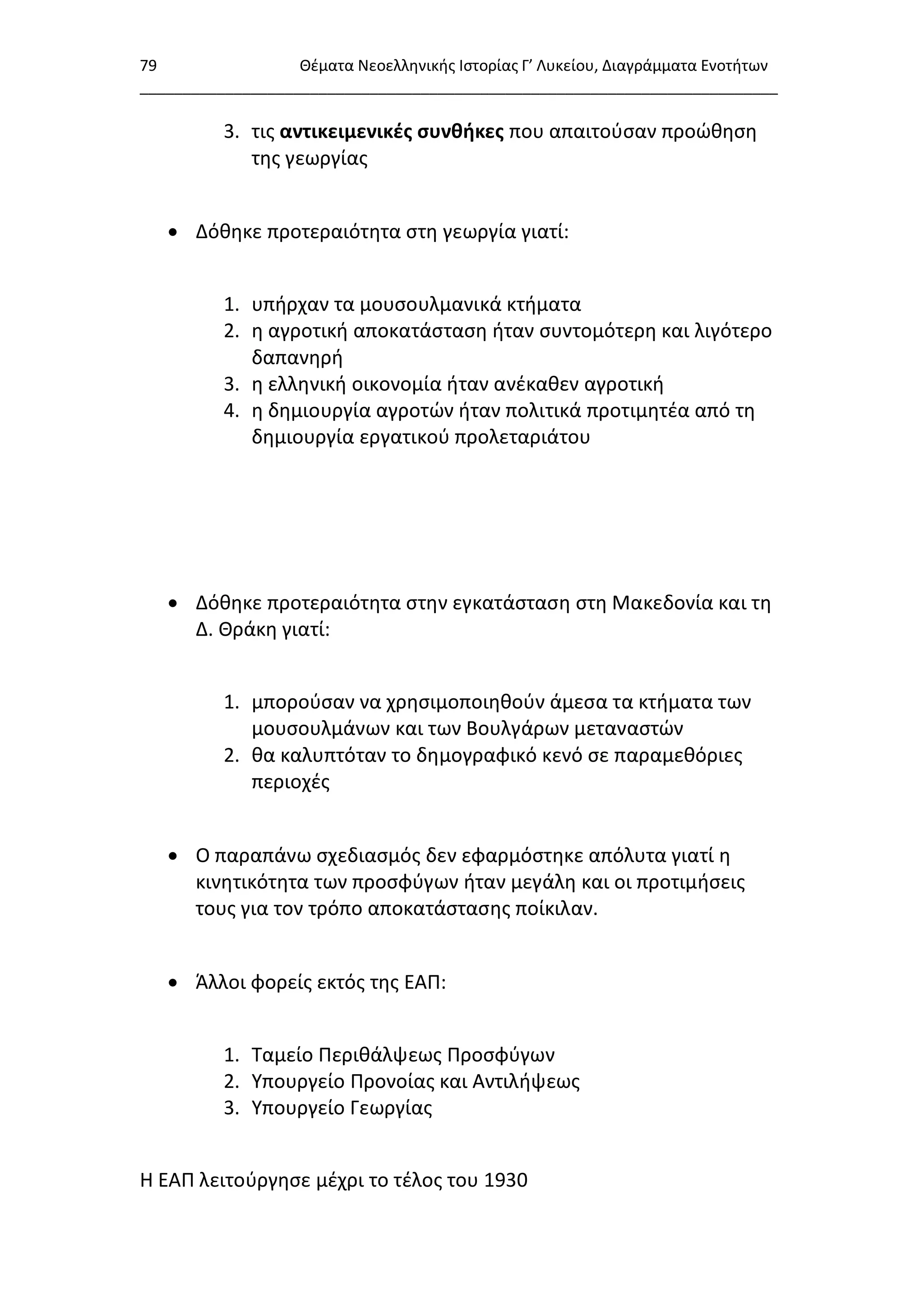 79 Θζματα Νεοελλθνικισ Ιςτορίασ Γ’ Λυκείου, Διαγράμματα Ενοτιτων
___________________________________________________________________________
3. τισ αντικειμενικζσ ςυνθήκεσ που απαιτοφςαν προϊκθςθ
τθσ γεωργίασ
 Δόκθκε προτεραιότθτα ςτθ γεωργία γιατί:
1. υπιρχαν τα μουςουλμανικά κτιματα
2. θ αγροτικι αποκατάςταςθ ιταν ςυντομότερθ και λιγότερο
δαπανθρι
3. θ ελλθνικι οικονομία ιταν ανζκακεν αγροτικι
4. θ δθμιουργία αγροτϊν ιταν πολιτικά προτιμθτζα από τθ
δθμιουργία εργατικοφ προλεταριάτου
 Δόκθκε προτεραιότθτα ςτθν εγκατάςταςθ ςτθ Μακεδονία και τθ
Δ. Θράκθ γιατί:
1. μποροφςαν να χρθςιμοποιθκοφν άμεςα τα κτιματα των
μουςουλμάνων και των Βουλγάρων μεταναςτϊν
2. κα καλυπτόταν το δθμογραφικό κενό ςε παραμεκόριεσ
περιοχζσ
 Ο παραπάνω ςχεδιαςμόσ δεν εφαρμόςτθκε απόλυτα γιατί θ
κινθτικότθτα των προςφφγων ιταν μεγάλθ και οι προτιμιςεισ
τουσ για τον τρόπο αποκατάςταςθσ ποίκιλαν.
 Άλλοι φορείσ εκτόσ τθσ ΕΑΠ:
1. Ταμείο Περικάλψεωσ Προςφφγων
2. Υπουργείο Προνοίασ και Αντιλιψεωσ
3. Υπουργείο Γεωργίασ
Η ΕΑΠ λειτοφργθςε μζχρι το τζλοσ του 1930
 