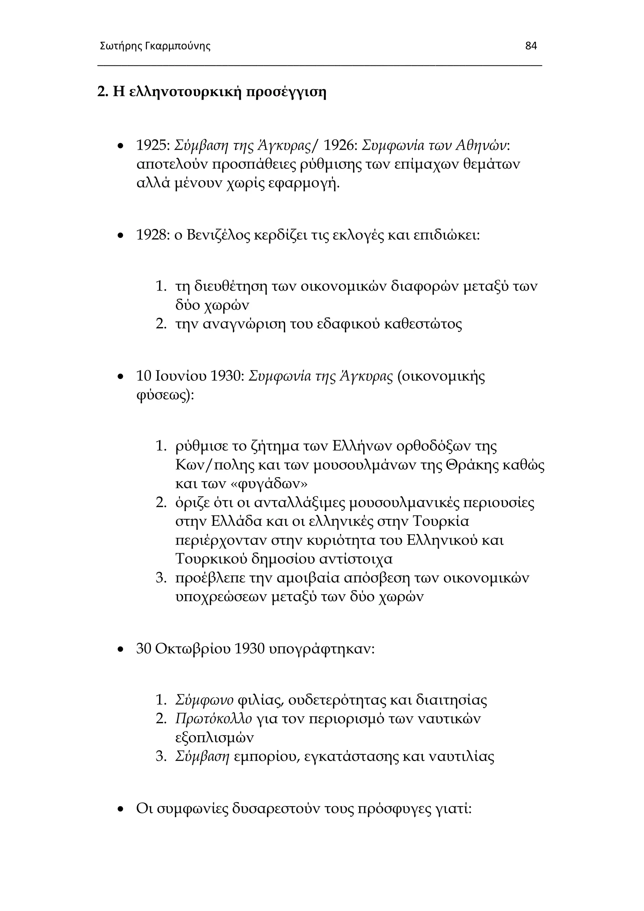Σωτιρθσ Γκαρμποφνθσ 84
___________________________________________________________________________
2. Η ελληνοτουρκική προσέγγιση
 1925: Σύμβαση της Άγκυρας/ 1926: Συμφωνία των Αθηνών:
αποτελούν προσπάθειες ρύθμισης των επίμαχων θεμάτων
αλλά μένουν χωρίς εφαρμογή.
 1928: ο Βενιζέλος κερδίζει τις εκλογές και επιδιώκει:
1. τη διευθέτηση των οικονομικών διαφορών μεταξύ των
δύο χωρών
2. την αναγνώριση του εδαφικού καθεστώτος
 10 Ιουνίου 1930: Συμφωνία της Άγκυρας (οικονομικής
φύσεως):
1. ρύθμισε το ζήτημα των Ελλήνων ορθοδόξων της
Κων/πολης και των μουσουλμάνων της Θράκης καθώς
και των «φυγάδων»
2. όριζε ότι οι ανταλλάξιμες μουσουλμανικές περιουσίες
στην Ελλάδα και οι ελληνικές στην Σουρκία
περιέρχονταν στην κυριότητα του Ελληνικού και
Σουρκικού δημοσίου αντίστοιχα
3. προέβλεπε την αμοιβαία απόσβεση των οικονομικών
υποχρεώσεων μεταξύ των δύο χωρών
 30 Οκτωβρίου 1930 υπογράφτηκαν:
1. Σύμφωνο φιλίας, ουδετερότητας και διαιτησίας
2. Πρωτόκολλο για τον περιορισμό των ναυτικών
εξοπλισμών
3. Σύμβαση εμπορίου, εγκατάστασης και ναυτιλίας
 Οι συμφωνίες δυσαρεστούν τους πρόσφυγες γιατί:
 