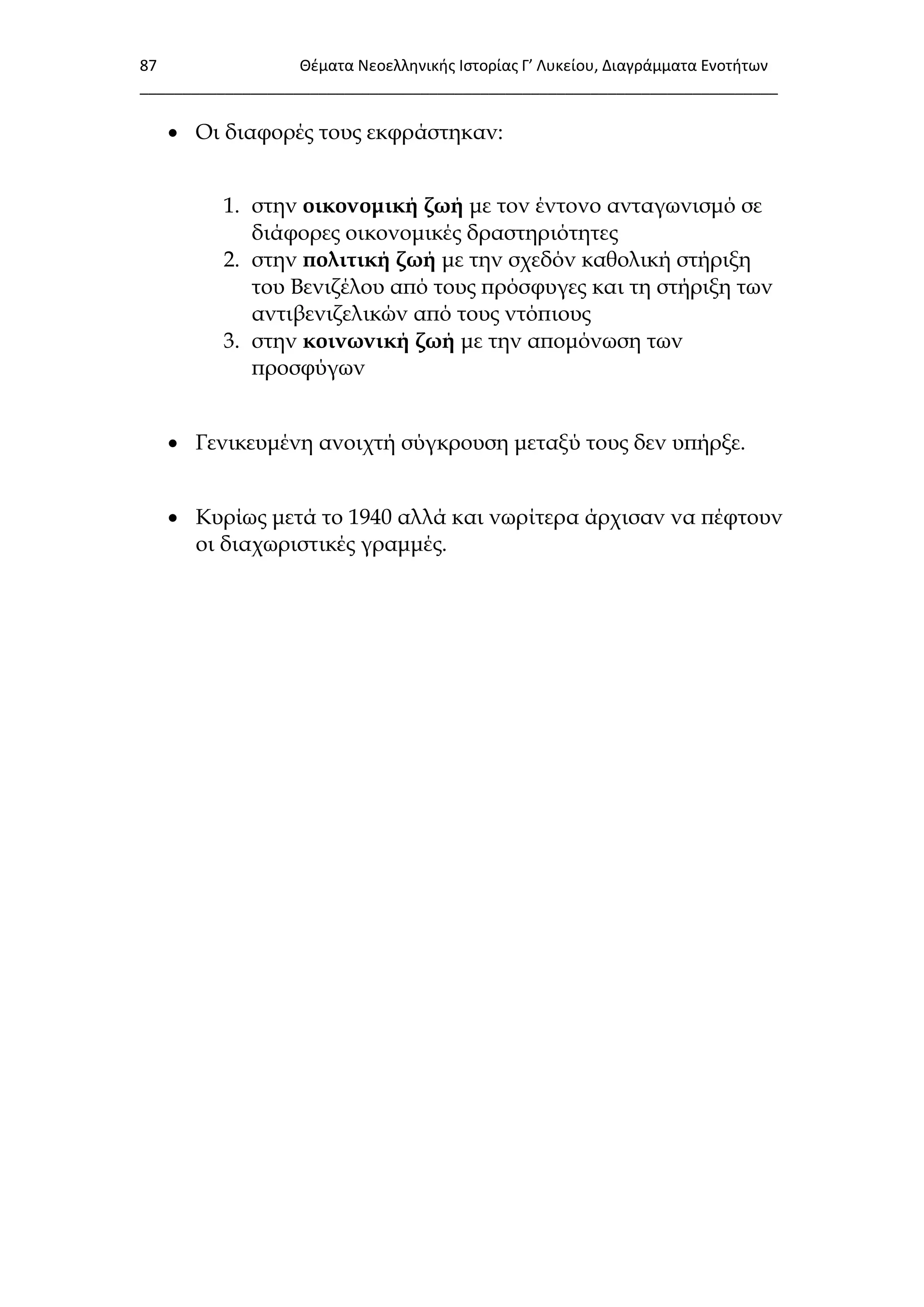 87 Θζματα Νεοελλθνικισ Ιςτορίασ Γ’ Λυκείου, Διαγράμματα Ενοτιτων
___________________________________________________________________________
 Οι διαφορές τους εκφράστηκαν:
1. στην οικονομική ζωή με τον έντονο ανταγωνισμό σε
διάφορες οικονομικές δραστηριότητες
2. στην πολιτική ζωή με την σχεδόν καθολική στήριξη
του Βενιζέλου από τους πρόσφυγες και τη στήριξη των
αντιβενιζελικών από τους ντόπιους
3. στην κοινωνική ζωή με την απομόνωση των
προσφύγων
 Γενικευμένη ανοιχτή σύγκρουση μεταξύ τους δεν υπήρξε.
 Κυρίως μετά το 1940 αλλά και νωρίτερα άρχισαν να πέφτουν
οι διαχωριστικές γραμμές.
 