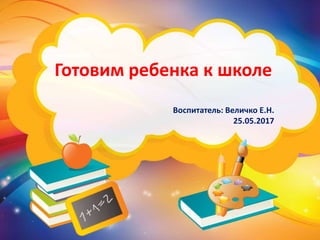 Готовим ребенка к школе
Воспитатель: Величко Е.Н.
25.05.2017
 