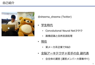 自己紹介
@sheema_sheema (Twitter)
• 学生時代
• Convolutional Neural Netヲタク
• 画像認識と自然言語処理
• 現在
• 某メーカ系企業でR&D
• 全脳アーキテクチャ若手の会 副代表
• ...