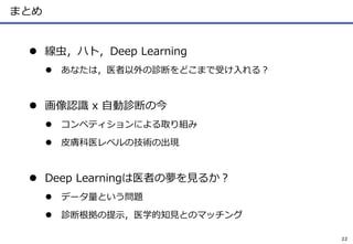 まとめ
 線虫，ハト，Deep Learning
 あなたは，医者以外の診断をどこまで受け入れる？
 画像認識 x 自動診断の今
 コンペティションによる取り組み
 皮膚科医レベルの技術の出現
 Deep Learningは医者の夢を見るか？
 データ量という問題
 診断根拠の提示，医学的知見とのマッチング
22
 