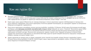Хэн их гүрэн бэ
 Фукидид тодорхойлохдоо “..та бүгд мэднэ, бид юуг зөв хэмээн үзэж, дэлхий хаашаа хөтөлж байгааг мэдье гэвэл энэ бүхэн
хүчтэй холбогдоно. Зөвхөн хүчний хувьд адил тэнцүү байснаар бүх асуудал шийдэгдэнэ.Учир нь хүчирхэг нь юу хүсч байгаагаа
хийх чадвартай бол сул дорой нь тэдний хүсч байгаагаас(сонирхлоос) хохирч байдаг” гэсэн юм
 Харин хэдэн зууны дараа Х.Моргентау улс гүрнүүд хоорондын статусыг реализмын үүднээс тайлбарлахдаа их гүрнүүд олон
улсын бодлогыг тодорхойлж, олон улсын харилцааны тоглолтын дүрмийг боловсруулж, улс гүрнүүдийн чадавхи нь материаллаг
байдлаар үнэлэгддэгийг тодорхойлсон.
 Олон улсын харилцааны неолиберал онолын урсгалд тухайлбал, тухайлбал, Р.О.Кеохэн, Ж.Най нарын бүтээлүүдэд хүчний ямар
хэлбэрүүд нь их гүрнүүдэд системийн манлайлагчийн статусыг олгож байдгийг авч үзсэн. Р.Кохений “Жанжлалын дараа”(After
Hegemony:Cooperation and Discord in the World Political Economy) хэмээх бүтээлд бичсэнээр жанжлалаар олон улсын
харилцааны системийг үүсгэдэг. Жанжлагчийн материаллаг чадавхи, түүний статус тодорхой хугацаанд тогтвортой байж
чадддаг бол жанжлалын софт бодлого нь манлайлагчийн байр суурь ба түүний нөөцийн багасалтын харьцааны тохиромжгүйг
байдлыг нөхөхөд чиглэгдсэн байдаг гэжээ.
 Зарим судлаачид их гүрний статус нь бодит чадавхийн гэхээс илүүтэй нэр хүндийн асуудал болохыг тодорхойлж чаджээ.
М.Смолл болон Д.Зингер(Melvin Small & J.David Singer) нарын судалгаагаар их гүрнүүдийн клубын тогтвортой байдал нь олон
улсын бодлогын тогтвортой байдлыг илтгэдэг.
 