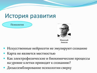 История развития
Психология
Николай
Амосов
 Искусственные нейросети не эмулируют сознание
 Карта не является местностью
 Как электрофизические и биохимические процессы
на уровне клетки приводят к сознанию?
 Дизассемблирование психологии сверху
 