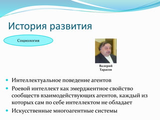 История развития
Социология
Валерий
Тарасов
 Интеллектуальное поведение агентов
 Роевой интеллект как эмерджентное свойство
сообществ взаимодействующих агентов, каждый из
которых сам по себе интеллектом не обладает
 Искусственные многоагентные системы
 