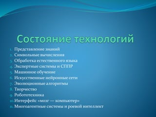 1. Представление знаний
2. Символьные вычисления
3. Обработка естественного языка
4. Экспертные системы и СППР
5. Машинное обучение
6. Искусственные нейронные сети
7. Эволюционные алгоритмы
8. Творчество
9. Робототехника
10.Интерфейс «мозг — компьютер»
11. Многоагентные системы и роевой интеллект
 