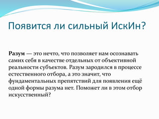 Появится ли сильный ИскИн?
Разум — это нечто, что позволяет нам осознавать
самих себя в качестве отдельных от объективной
реальности субъектов. Разум зародился в процессе
естественного отбора, а это значит, что
фундаментальных препятствий для появления ещё
одной формы разума нет. Поможет ли в этом отбор
искусственный?
 